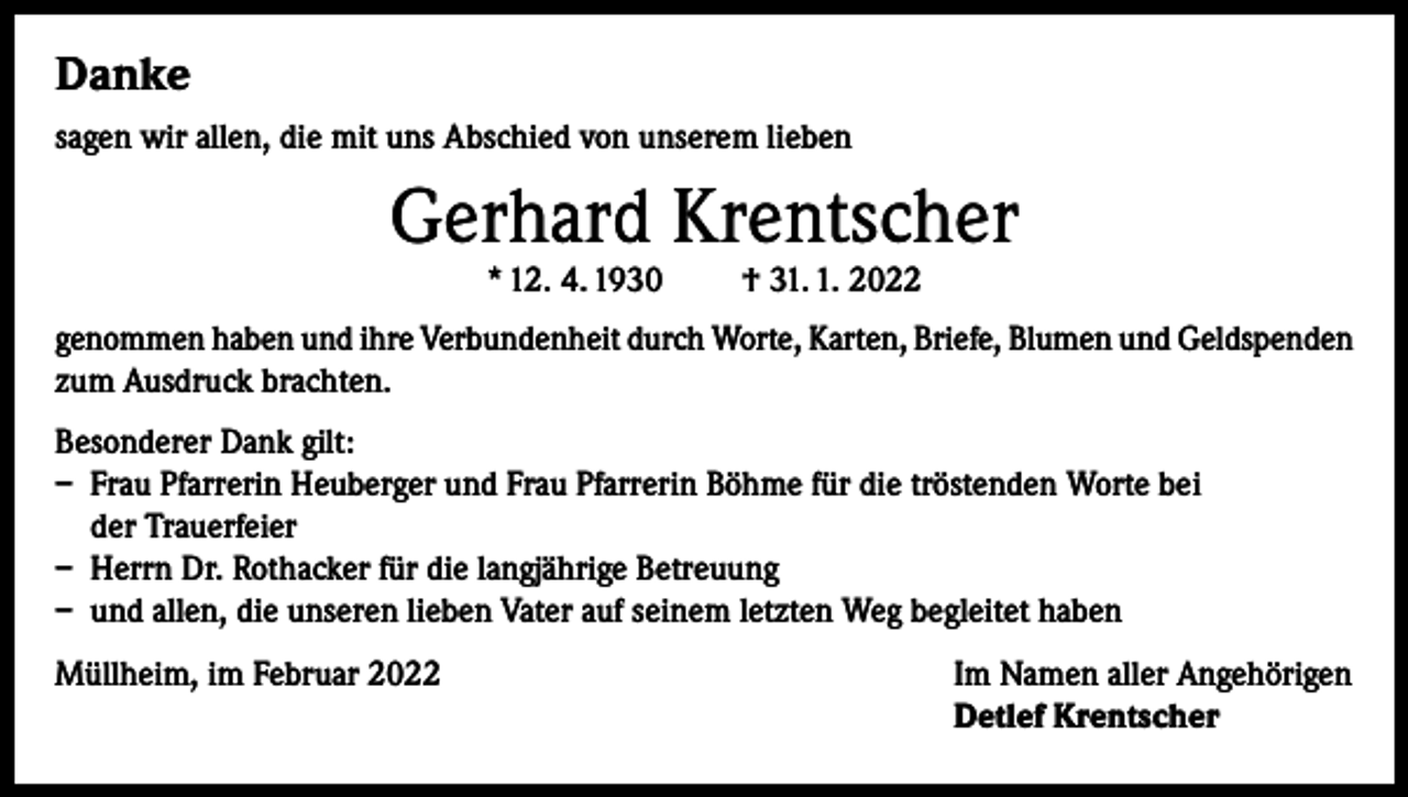 <p>Danke<br />sagen wir allen, die mit uns Abschied von unserem lieben</p><p>Gerhard Krentscher<br />* 12. 4. 1930</p><p>† 31. 1. 2022</p><p>genommen haben und ihre Verbundenheit durch Worte, Karten, Briefe, Blumen und Geldspenden<br />zum Ausdruck brachten.<br />Besonderer Dank gilt:<br />– Frau Pfarrerin Heuberger und Frau Pfarrerin Böhme für die tröstenden Worte bei<br />der Trauerfeier<br />– Herrn Dr. Rothacker für die langjährige Betreuung<br />– und allen, die unseren lieben Vater auf seinem letzten Weg begleitet haben<br />Müllheim, im Februar 2022 Im Namen aller Angehörigen<br />Detlef Krentscher</p>