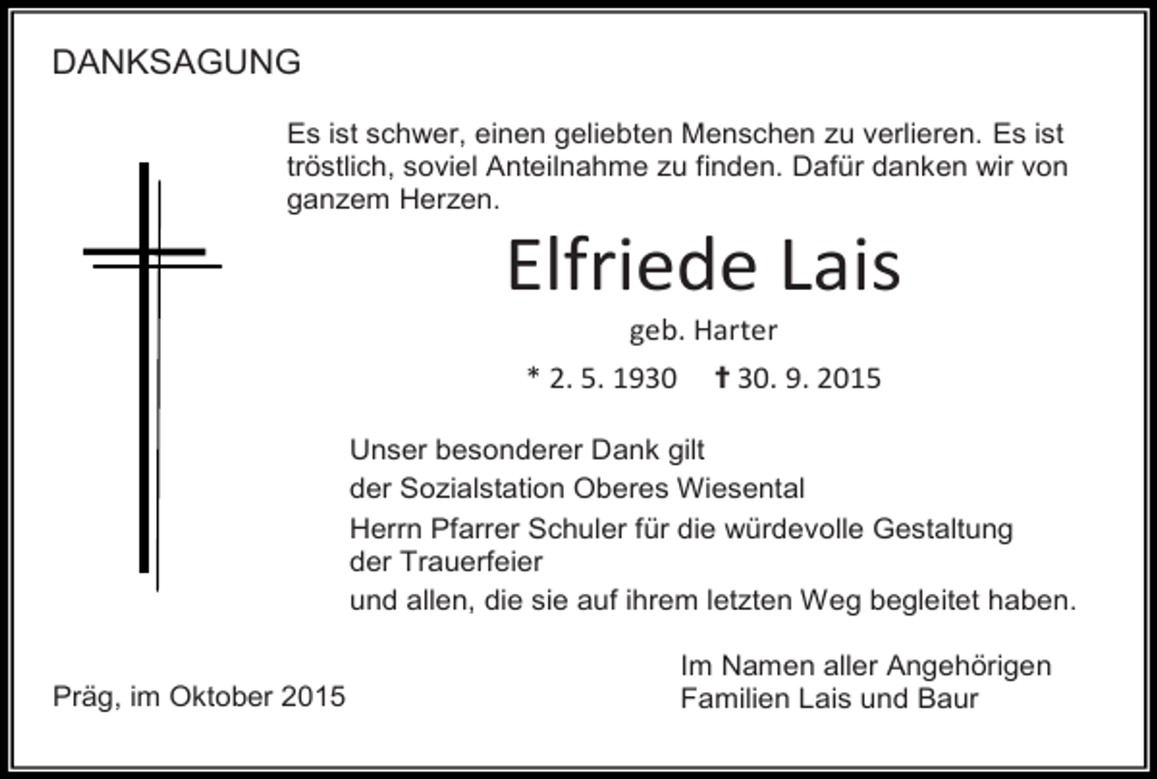 <p>DANKSAGUNG<br />Es ist schwer, einen geliebten Menschen zu verlieren. Es ist<br />tröstlich, soviel Anteilnahme zu finden. Dafür danken wir von<br />ganzem Herzen.</p><p>Elfriede Lais<br />geb. Harter</p><p>* 2. 5. 1930</p><p>✝ 30. 9. 2015</p><p>Unser besonderer Dank gilt<br />der Sozialstation Oberes Wiesental<br />Herrn Pfarrer Schuler für die würdevolle Gestaltung<br />der Trauerfeier<br />und allen, die sie auf ihrem letzten Weg begleitet haben.<br />Präg, im Oktober 2015</p><p>Im Namen aller Angehörigen<br />Familien Lais und Baur</p>