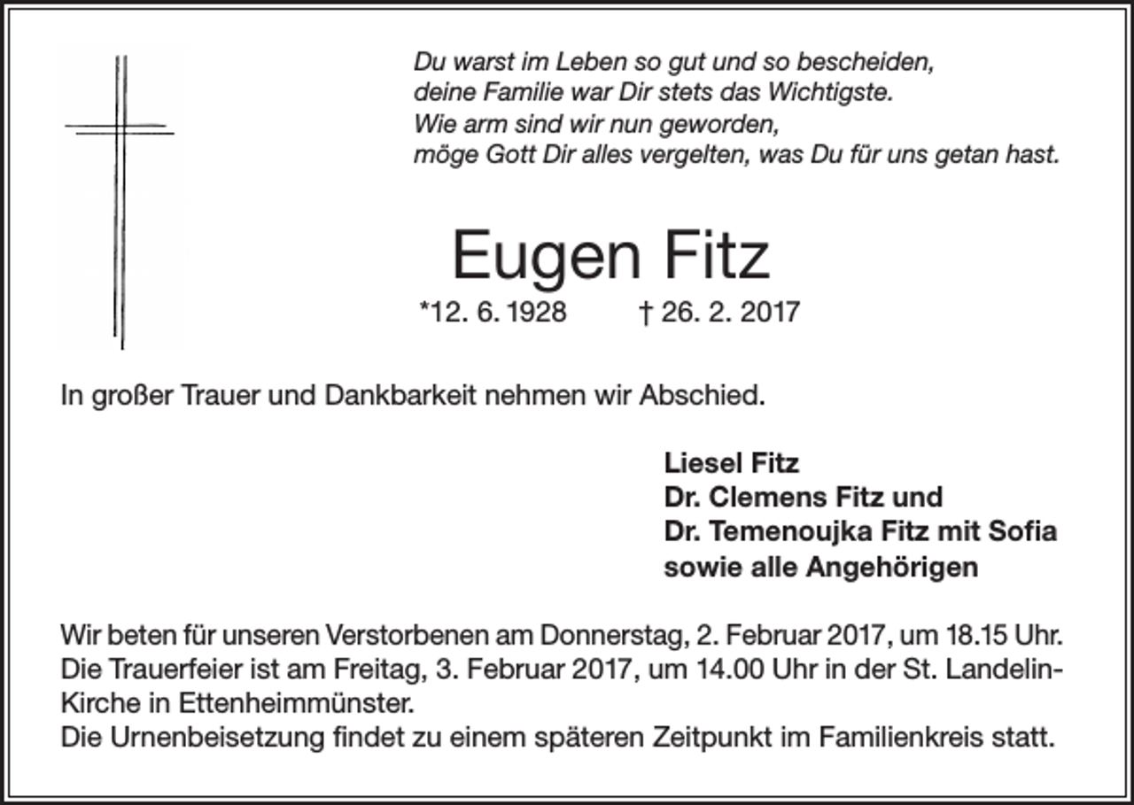 <p>Du warst im Leben so gut und so bescheiden,<br />deine Familie war Dir stets das Wichtigste.<br />Wie arm sind wir nun geworden,<br />möge Gott Dir alles vergelten, was Du für uns getan hast.</p><p>Eugen Fitz<br />*12. 6. 1928</p><p>† 26. 2. 2017</p><p>In großer Trauer und Dankbarkeit nehmen wir Abschied.<br />Liesel Fitz<br />Dr. Clemens Fitz und<br />Dr. Temenoujka Fitz mit Sofia<br />sowie alle Angehörigen<br />Wir beten für unseren Verstorbenen am Donnerstag, 2. Februar 2017, um 18.15 Uhr.<br />Die Trauerfeier ist am Freitag, 3. Februar 2017, um 14.00 Uhr in der St. LandelinKirche in Ettenheimmünster.<br />Die Urnenbeisetzung findet zu einem späteren Zeitpunkt im Familienkreis statt.</p>