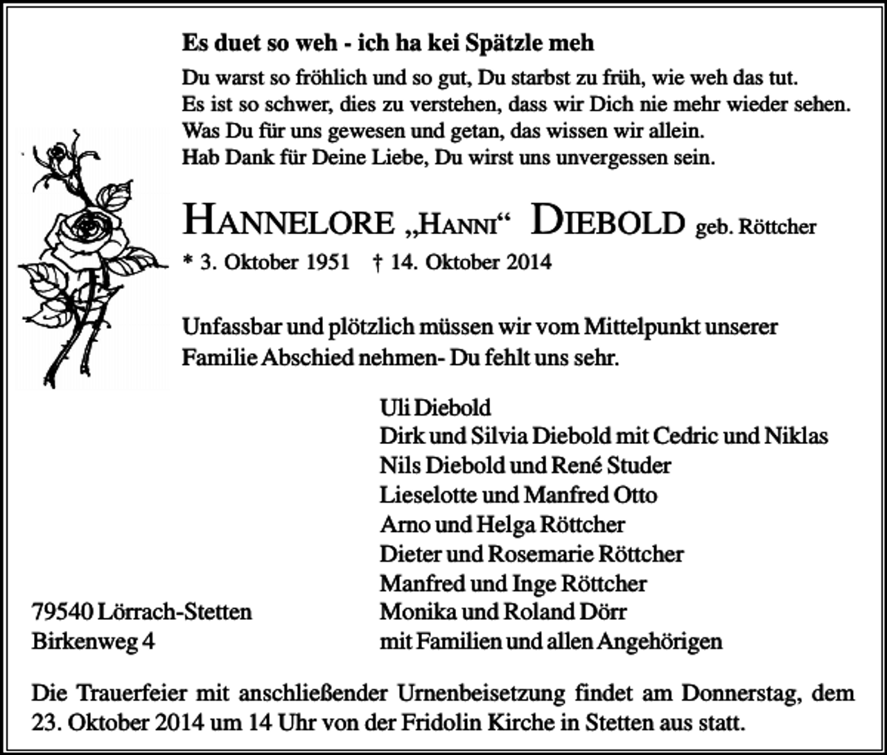 <p>Es duet so weh - ich ha kei Spätzle meh<br />Du warst so fröhlich und so gut, Du starbst zu früh, wie weh das tut.<br />Es ist so schwer, dies zu verstehen, dass wir Dich nie mehr wieder sehen.<br />Was Du für uns gewesen und getan, das wissen wir allein.<br />Hab Dank für Deine Liebe, Du wirst uns unvergessen sein.</p><p>HANNELORE „HANNI“ DIEBOLD geb. Röttcher<br />* 3. Oktober 1951 † 14. Oktober 2014</p><p>Unfassbar und plötzlich müssen wir vom Mittelpunkt unserer<br />Familie Abschied nehmen- Du fehlt uns sehr.</p><p>79540 Lörrach-Stetten<br />Birkenweg 4</p><p>Uli Diebold<br />Dirk und Silvia Diebold mit Cedric und Niklas<br />Nils Diebold und René Studer<br />Lieselotte und Manfred Otto<br />Arno und Helga Röttcher<br />Dieter und Rosemarie Röttcher<br />Manfred und Inge Röttcher<br />Monika und Roland Dörr<br />mit Familien und allen Angehörigen</p><p>Die Trauerfeier mit anschließender Urnenbeisetzung findet am Donnerstag, dem<br />23. Oktober 2014 um 14 Uhr von der Fridolin Kirche in Stetten aus statt.</p>