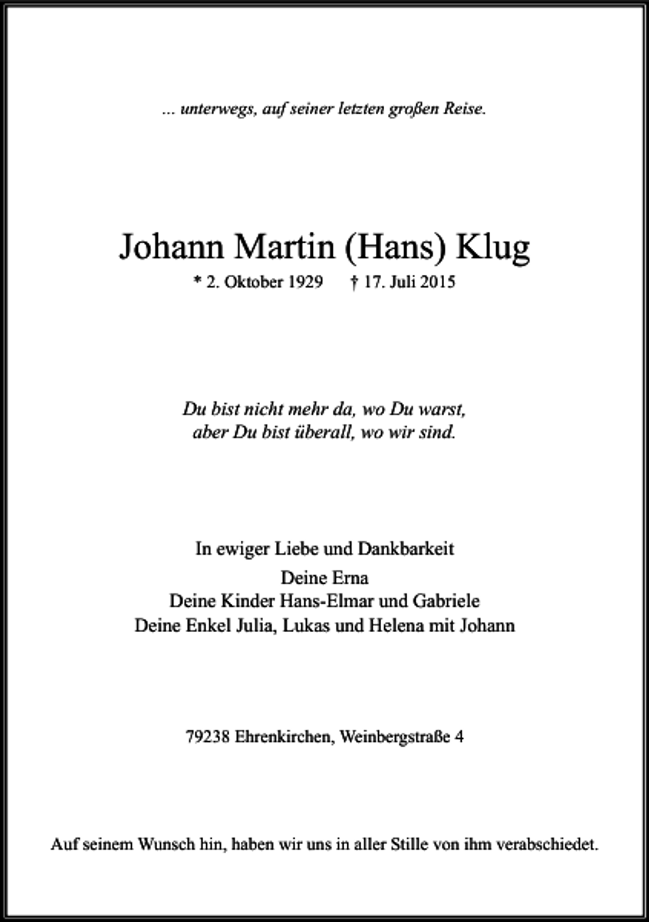 <p>... unterwegs, auf seiner letzten großen Reise.</p><p>Johann Martin (Hans) Klug<br />* 2. Oktober 1929</p><p>† 17. Juli 2015</p><p>Du bist nicht mehr da, wo Du warst,<br />aber Du bist überall, wo wir sind.</p><p>In ewiger Liebe und Dankbarkeit<br />Deine Erna<br />Deine Kinder Hans-Elmar und Gabriele<br />Deine Enkel Julia, Lukas und Helena mit Johann</p><p>79238 Ehrenkirchen, Weinbergstraße 4</p><p>Auf seinem Wunsch hin, haben wir uns in aller Stille von ihm verabschiedet.</p>