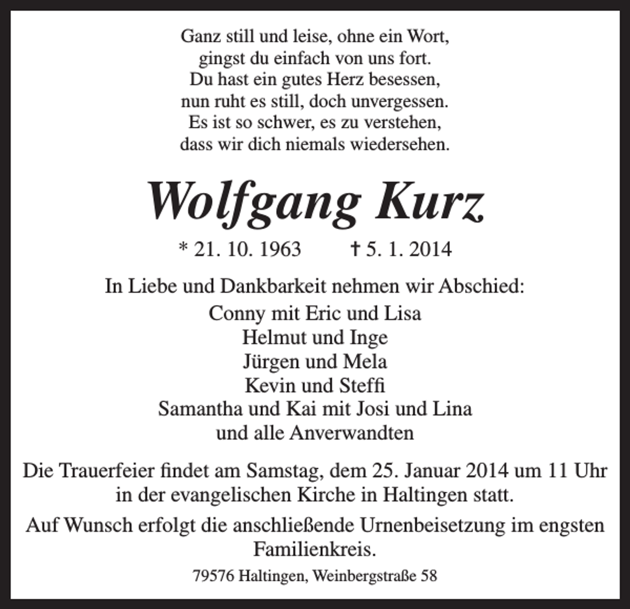 <p>Ganz still und leise, ohne ein Wort,<br />gingst du einfach von uns fort.<br />Du hast ein gutes Herz besessen,<br />nun ruht es still, doch unvergessen.<br />Es ist so schwer, es zu verstehen,<br />dass wir dich niemals wiedersehen.</p><p>Wolfgang Kurz<br />* 21. 10. 1963</p><p>= 5. 1. 2014</p><p>In Liebe und Dankbarkeit nehmen wir Abschied:<br />Conny mit Eric und Lisa<br />Helmut und Inge<br />Jürgen und Mela<br />Kevin und Steffi<br />Samantha und Kai mit Josi und Lina<br />und alle Anverwandten<br />Die Trauerfeier findet am Samstag, dem 25. Januar 2014 um 11 Uhr<br />in der evangelischen Kirche in Haltingen statt.<br />Auf Wunsch erfolgt die anschließende Urnenbeisetzung im engsten<br />Familienkreis.<br />79576 Haltingen, Weinbergstraße 58</p>
