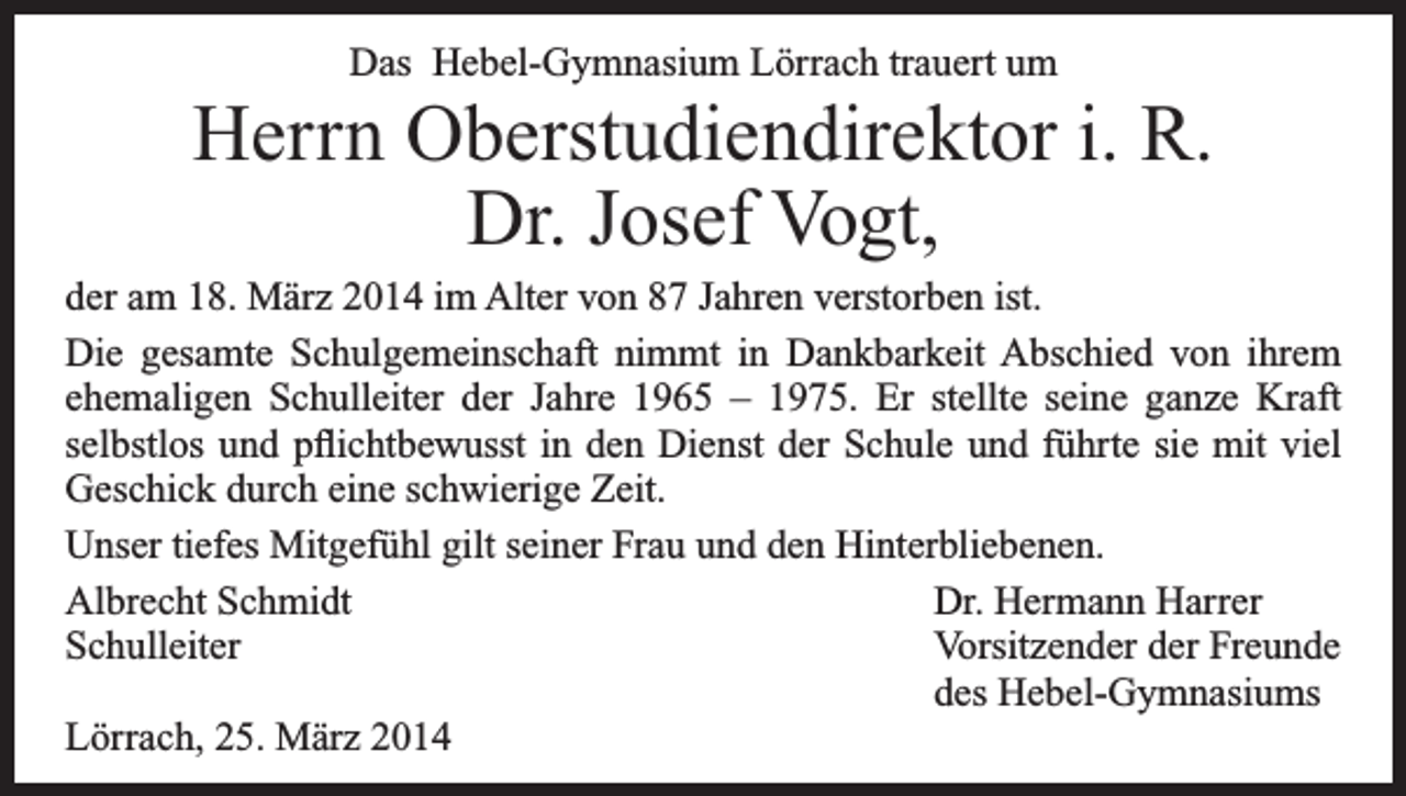 <p>Das Hebel-Gymnasium Lörrach trauert um</p><p>Herrn Oberstudiendirektor i. R.<br />Dr. Josef Vogt,<br />der am 18. März 2014 im Alter von 87 Jahren verstorben ist.<br />Die gesamte Schulgemeinschaft nimmt in Dankbarkeit Abschied von ihrem<br />ehemaligen Schulleiter der Jahre 1965 – 1975. Er stellte seine ganze Kraft<br />selbstlos und pflichtbewusst in den Dienst der Schule und führte sie mit viel<br />Geschick durch eine schwierige Zeit.<br />Unser tiefes Mitgefühl gilt seiner Frau und den Hinterbliebenen.<br />Albrecht Schmidt<br />Dr. Hermann Harrer<br />Schulleiter<br />Vorsitzender der Freunde</p><p>des Hebel-Gymnasiums<br />Lörrach, 25. März 2014</p>