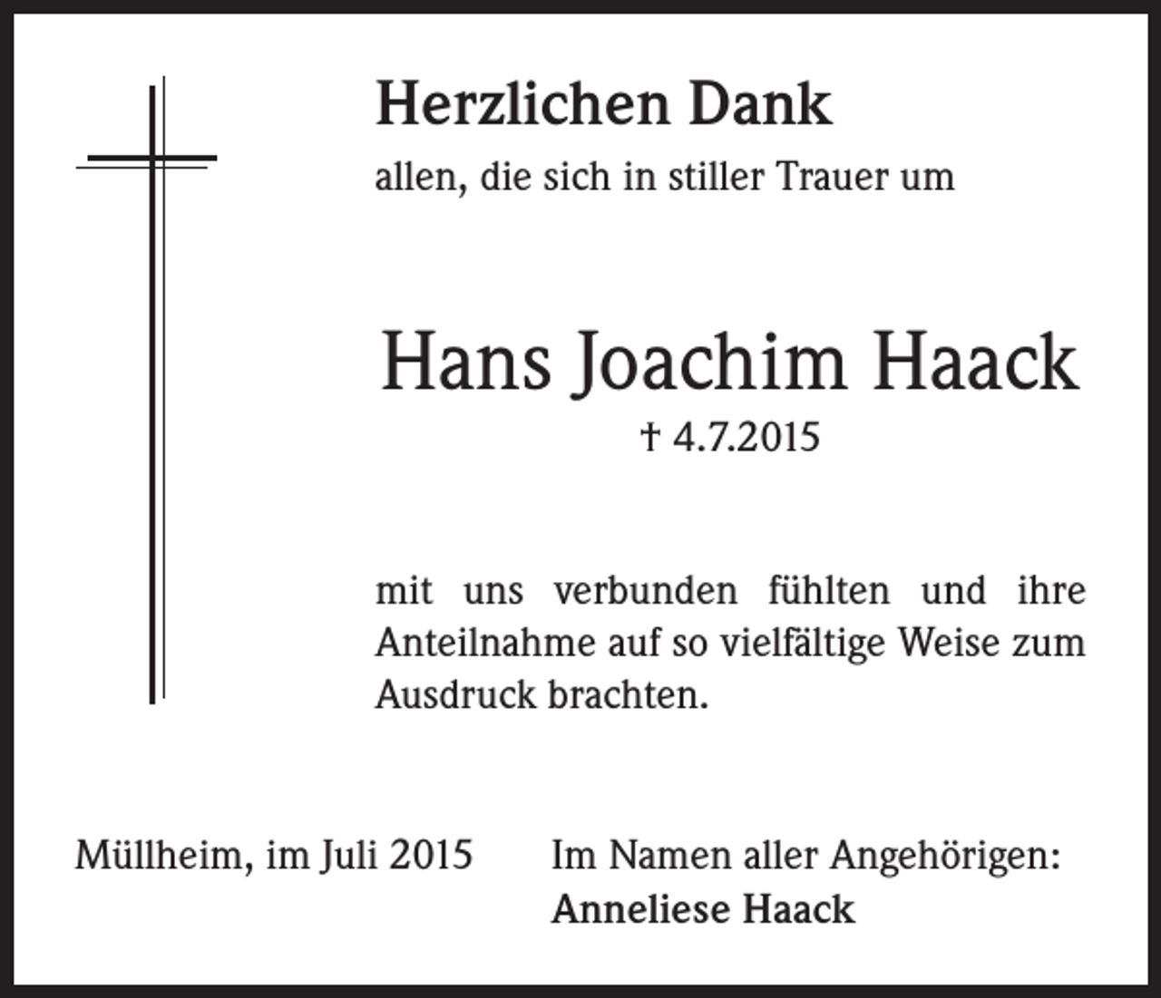 <p>Herzlichen Dank<br />allen, die sich in stiller Trauer um</p><p>Hans Joachim Haack<br />† 4.7.2015<br />mit uns verbunden fühlten und ihre<br />Anteilnahme auf so vielfältige Weise zum<br />Ausdruck brachten.</p><p>Müllheim, im Juli 2015 Im Namen aller Angehörigen:<br />Anneliese Haack</p>