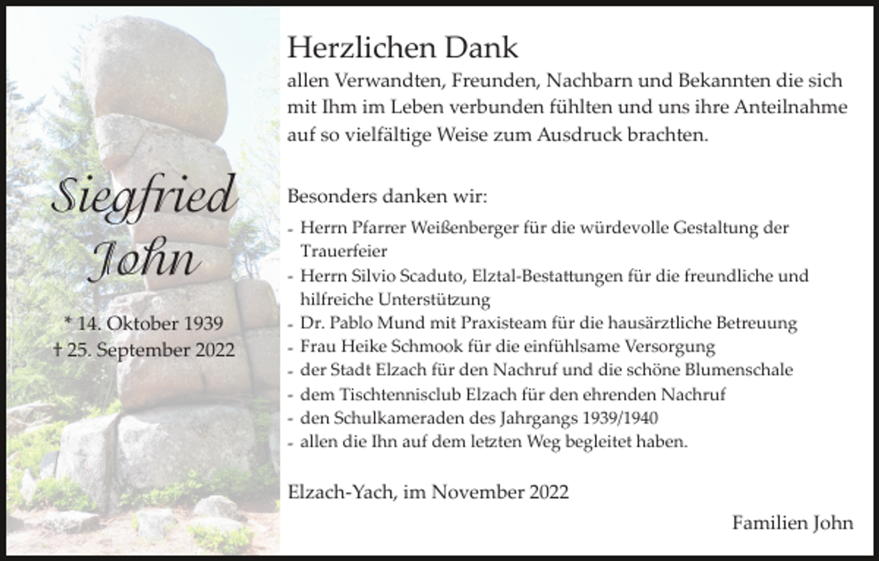 <p>Herzlichen Dank<br />allen Verwandten, Freunden, Nachbarn und Bekannten die sich<br />mit Ihm im Leben verbunden fühlten und uns ihre Anteilnahme<br />auf so vielfältige Weise zum Ausdruck brachten.</p><p>Siegfried<br />John<br />* 14. Oktober 1939<br />† 25. September 2022</p><p>Besonders danken wir:<br />­ Herrn Pfarrer Weißenberger für die würdevolle Gestaltung der<br />Trauerfeier<br />­ Herrn Silvio Scaduto, Elztal­Besta�ungen für die freundliche und<br />hilfreiche Unterstü�ung<br />­ Dr. Pablo Mund mit Praxisteam für die hausärztliche Betreuung<br />­ Frau Heike Schmook für die einfühlsame Versorgung<br />­ der Stadt Elzach für den Nachruf und die schöne Blumenschale<br />­ dem Tischtennisclub Elzach für den ehrenden Nachruf<br />­ den Schulkameraden des Jahrgangs 1939/1940<br />­ allen die Ihn auf dem le�ten Weg begleitet haben.</p><p>Elzach­Yach, im November 2022<br />Familien John</p>
