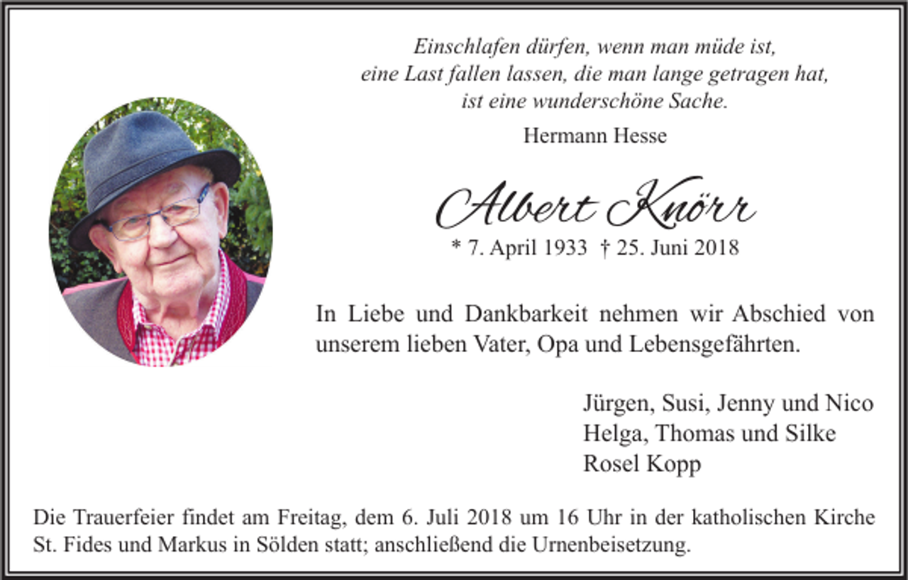 <p>Einschlafen dürfen, wenn man müde ist,<br />eine Last fallen lassen, die man lange getragen hat,<br />ist eine wunderschöne Sache.<br />Hermann Hesse</p><p>Albert Knörr<br />* 7. April 1933 † 25. Juni 2018</p><p>In Liebe und Dankbarkeit nehmen wir Abschied von<br />unserem lieben Vater, Opa und Lebensgefährten.<br />Jürgen, Susi, Jenny und Nico<br />Helga, Thomas und Silke<br />Rosel Kopp<br />Die Trauerfeier findet am Freitag, dem 6. Juli 2018 um 16 Uhr in der katholischen Kirche<br />St. Fides und Markus in Sölden statt; anschließend die Urnenbeisetzung.</p>
