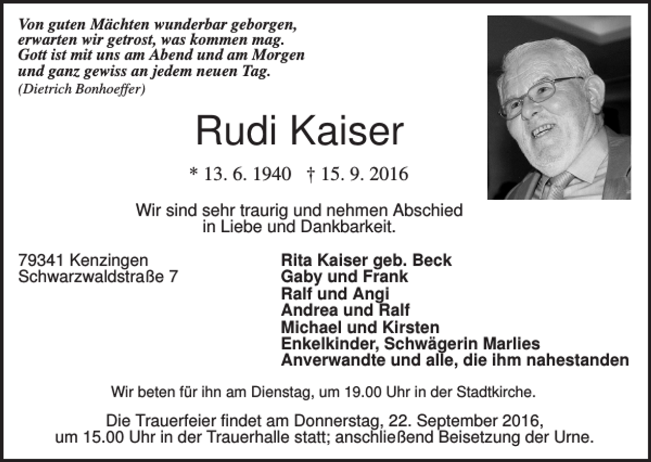 <p>Von guten Mächten wunderbar geborgen,<br />erwarten wir getrost, was kommen mag.<br />Gott ist mit uns am Abend und am Morgen<br />und ganz gewiss an jedem neuen Tag.<br />(Dietrich Bonhoeffer)</p><p>Rudi Kaiser<br />* 13. 6. 1940 † 15. 9. 2016<br />Wir sind sehr traurig und nehmen Abschied<br />in Liebe und Dankbarkeit.<br />79341 Kenzingen<br />Schwarzwaldstraße 7</p><p>Rita Kaiser geb. Beck<br />Gaby und Frank<br />Ralf und Angi<br />Andrea und Ralf<br />Michael und Kirsten<br />Enkelkinder, Schwägerin Marlies<br />Anverwandte und alle, die ihm nahestanden</p><p>Wir beten für ihn am Dienstag, um 19.00 Uhr in der Stadtkirche.</p><p>Die Trauerfeier findet am Donnerstag, 22. September 2016,<br />um 15.00 Uhr in der Trauerhalle statt; anschließend Beisetzung der Urne.</p>