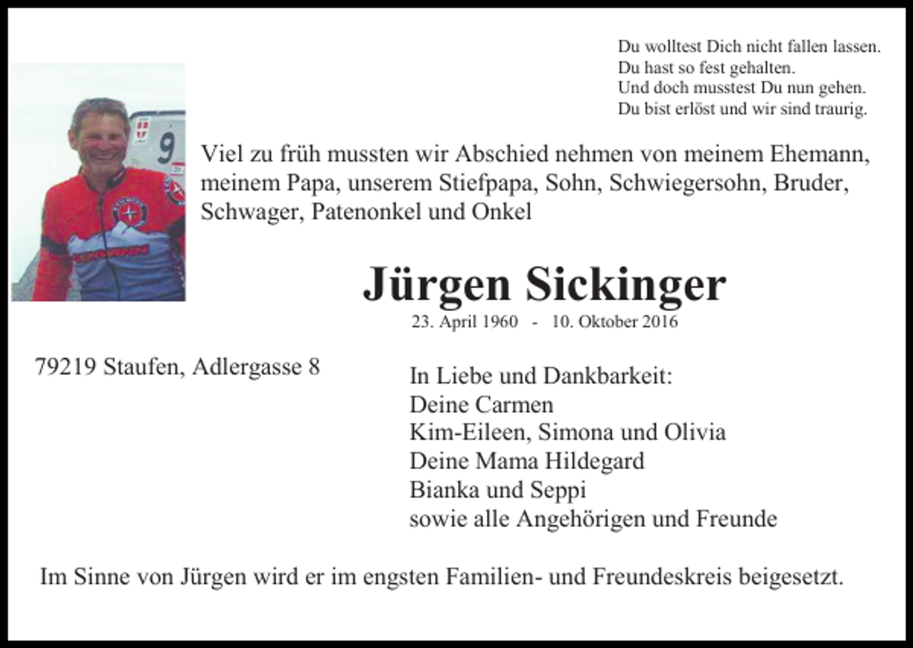 <p>Du wolltest Dich nicht fallen lassen.<br />Du hast so fest gehalten.<br />Und doch musstest Du nun gehen.<br />Du bist erlöst und wir sind traurig.</p><p>Viel zu früh mussten wir Abschied nehmen von meinem Ehemann,<br />meinem Papa, unserem Stiefpapa, Sohn, Schwiegersohn, Bruder,<br />Schwager, Patenonkel und Onkel</p><p>Jürgen Sickinger<br />23. April 1960 - 10. Oktober 2016</p><p>79219 Staufen, Adlergasse 8</p><p>In Liebe und Dankbarkeit:<br />Deine Carmen<br />Kim-Eileen, Simona und Olivia<br />Deine Mama Hildegard<br />Bianka und Seppi<br />sowie alle Angehörigen und Freunde</p><p>Im Sinne von Jürgen wird er im engsten Familien- und Freundeskreis beigesetzt.</p>