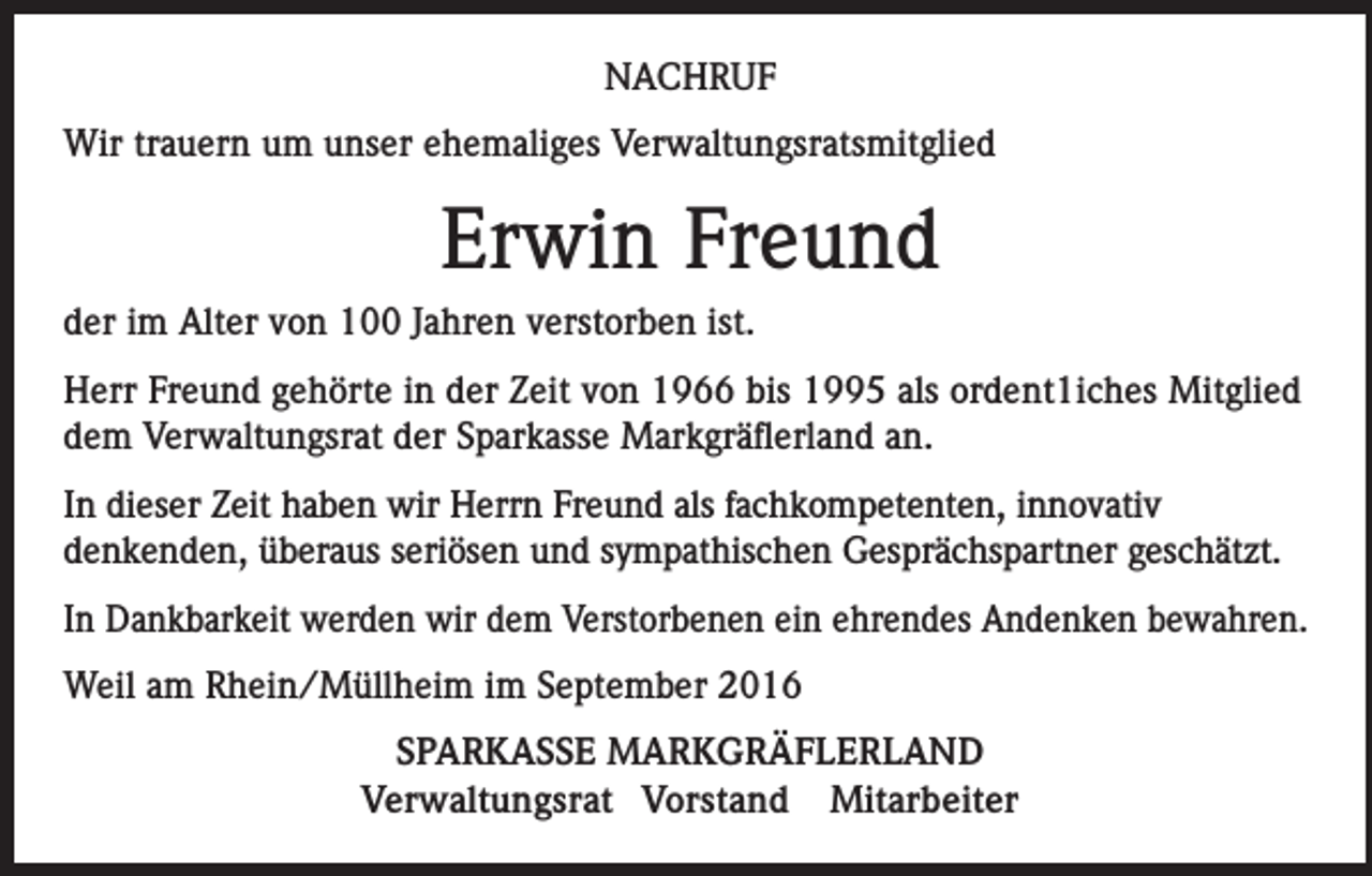 <p>Nachruf<br />Wir trauern um unser ehemaliges Verwaltungsratsmitglied</p><p>Erwin Freund<br />der im Alter von 100 Jahren verstorben ist.<br />Herr Freund gehörte in der Zeit von 1966 bis 1995 als ordent1iches Mitglied<br />dem Verwaltungsrat der Sparkasse Markgräflerland an.<br />In dieser Zeit haben wir Herrn Freund als fachkompetenten, innovativ<br />denkenden, überaus seriösen und sympathischen Gesprächspartner geschätzt.<br />In Dankbarkeit werden wir dem Verstorbenen ein ehrendes Andenken bewahren.<br />Weil am Rhein/Müllheim im September 2016<br />SPARKASSE MARKGRÄFLERLAND<br />Verwaltungsrat Vorstand Mitarbeiter</p>