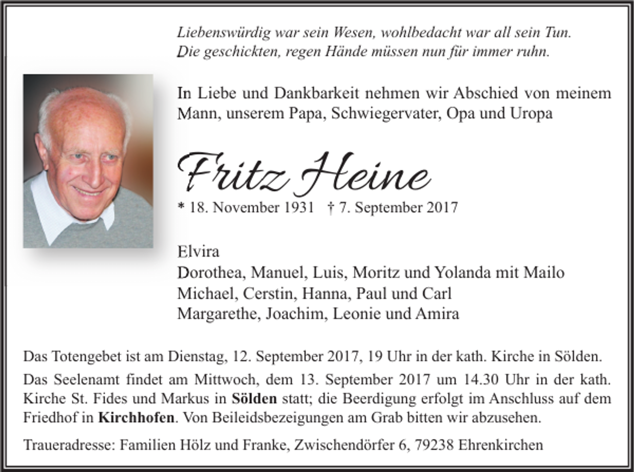 <p>Li e b e ns w ür di g war<br />Liebenswürdig<br />w ar ssein<br />ei n Wesen,<br />Wes e n, wohlbedacht<br />w o hl b e d a c ht war<br />w ar all<br />all ssein<br />ei n TTun.<br />u n.<br />Die<br />Di<br />e ggeschickten,<br />es c hi c kt e n, r regen<br />e g e n HHände<br />ä n d e mmüssen<br />üss e n nnun<br />u n f für<br />ür i immer<br />m m er r ruhn.<br />u h n.</p><p>IInn Liebe<br />Li e b e und<br />u n d Dankbarkeit<br />D a n k b ar k eit nehmen<br />n e h m e n wir<br />wir Abschied<br />A bs c hi e d von<br />v o n meinem<br />m ei n e m<br />MMann,<br />a n n, u unserem<br />ns er e m P Papa,<br />a p a, S Schwiegervater,<br />c h wi e g er v at er, OOpa<br />p a u und<br />n d UrUropa<br />o pa</p><p>Fritz<br />Frit<br />z Heine<br />Hei ne</p><p>** 118.<br />8. November<br />N o v e m b er 11931<br />9 3 1 †† 7.<br />7. September<br />S e pt e m b er 22</p><p>Elvira<br />El<br />vir a<br />DDorothea,<br />or ot h e a, Manuel,<br />M a n u el, LLuis,<br />uis, Moritz<br />M orit z uund<br />n d Yol<br />Yolanda<br />a n d a mit<br />mit Mailo<br />M ail o<br />Michael,<br />Mi<br />c h a el, CCerstin,<br />ersti n, HHanna,<br />a n n a, P Paul<br />a ul u und<br />n d CCarl<br />arl<br />MMargarethe,<br />ar g ar et h e, J oJoachim,<br />a c hi m, LLeonie<br />e o ni e u und<br />n d AAmira<br />mir a<br />D as TTotengebet<br />Das<br />ot e n g e b et ist<br />istaam<br />m Di<br />Dienstag,<br />e nst a g, 112.<br />2. SSeptember<br />e pt e m b er 22017,<br />0 1 7, 11 UUhr<br />hr i in<br />n dder<br />er kkath.<br />at h. Kir<br />Kirche<br />c h e i in<br />n SSölden.<br />öl d e n.<br />DDas<br />as SSeelenamt<br />e el e n a mt fifindet<br />n d et aam<br />m Mittwoch,<br />Mitt w o c h, ddem<br />e m 113.<br />3. SSeptember<br />e pt e m b er 22017<br />0 1 7 uum<br />m 114.30<br />4. 3 0 UUhr<br />hr i nin dder<br />er kkath.<br />at h.<br />Kirche<br />Kir<br />c h e St.<br />St. FiFides<br />d es uund<br />n d Markus<br />M ar k us i in<br />n SSölden<br />öl d e n statt;<br />st att; die<br />di e Beerdigung<br />B e er di g u n g erfolgt<br />erf ol gt iimm Anschluss<br />A ns c hl uss auf<br />a uf dem<br />de m<br />Friedhof<br />Fri<br />e d h of iin<br />n Kirchhofen.<br />Ki r c h h of e n . Von<br />Vo n Beileidsbezeigungen<br />B eil ei ds b e z ei g u n g e n am<br />a m Grab<br />Gr a b bitten<br />bitt e n wir<br />wir abzusehen.<br />a b z us e h e n.<br />Traueradresse:<br />Franke,<br />Tr<br />a u er a dr ess e: FFamilien<br />a mili e n Hölz<br />H öl z uund<br />n d Fr<br />a n k e, ZZwischendörfer<br />wis c h e n d örf er 6,6, 779238<br />9 2 3 8 EEhrenkirchen<br />hr e n kir c h e n</p>