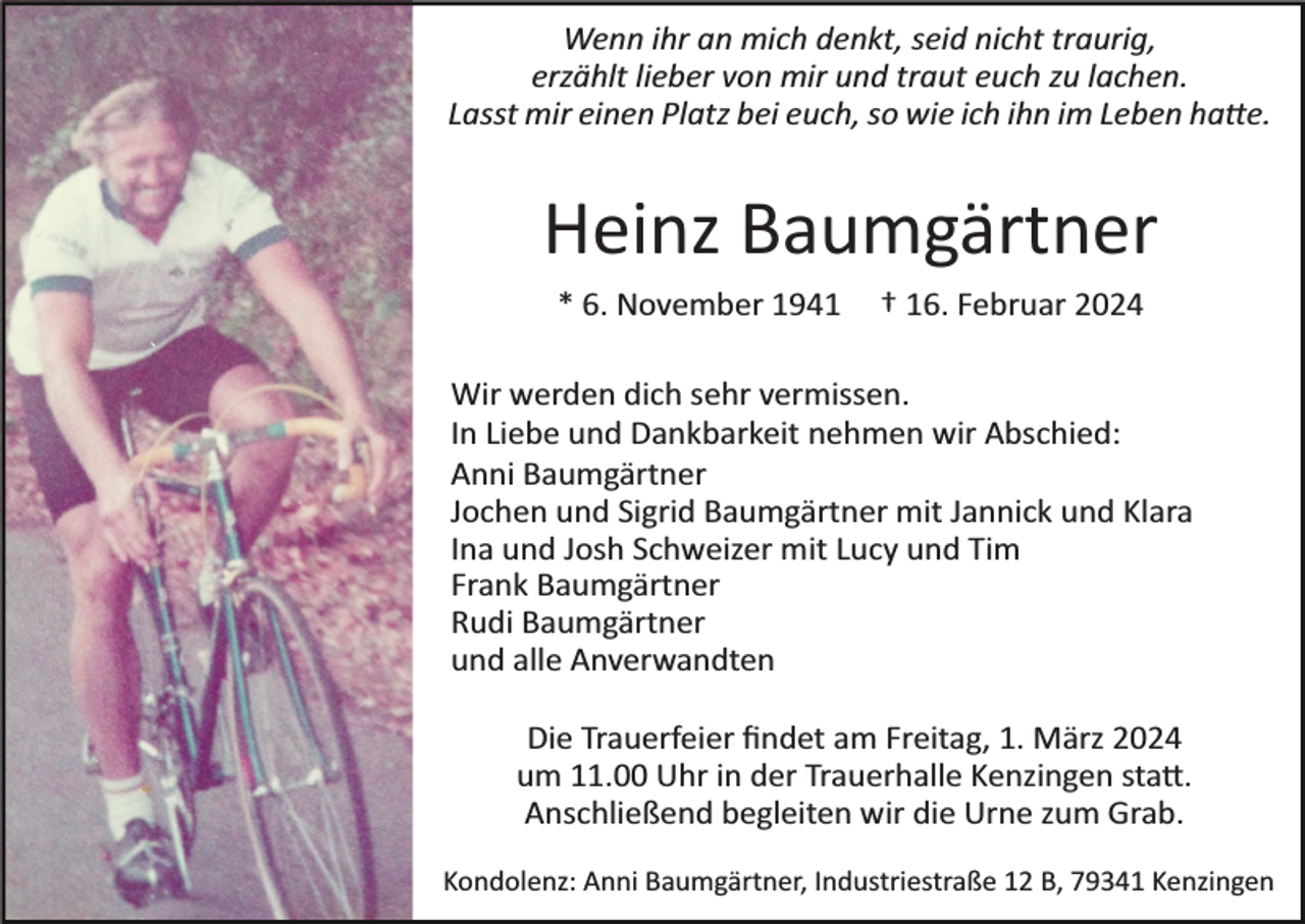 <p>Wenn ihr an mich denkt, seid nicht traurig,<br />erzählt lieber von mir und traut euch zu lachen.<br />Lasst mir einen Platz bei euch, so wie ich ihn im Leben hatte.</p><p>Heinz Baumgärtner<br />* 6. November 1941</p><p>† 16. Februar 2024</p><p>Wir werden dich sehr vermissen.<br />In Liebe und Dankbarkeit nehmen wir Abschied:<br />Anni Baumgärtner<br />Jochen und Sigrid Baumgärtner mit Jannick und Klara<br />Ina und Josh Schweizer mit Lucy und Tim<br />Frank Baumgärtner<br />Rudi Baumgärtner<br />und alle Anverwandten<br />Die Trauerfeier ﬁndet am Freitag, 1. März 2024<br />um 11.00 Uhr in der Trauerhalle Kenzingen statt.<br />Anschließend begleiten wir die Urne zum Grab.<br />Kondolenz: Anni Baumgärtner, Industriestraße 12 B, 79341 Kenzingen</p>