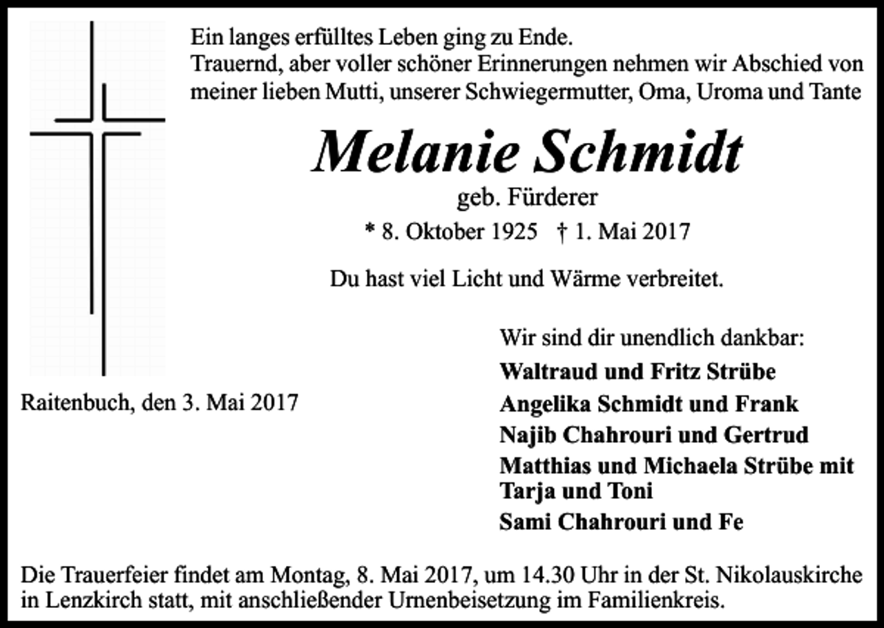 <p>Ein langes erfülltes Leben ging zu Ende.<br />Trauernd, aber voller schöner Erinnerungen nehmen wir Abschied von<br />meiner lieben Mutti, unserer Schwiegermutter, Oma, Uroma und Tante</p><p>Melanie Schmidt<br />geb. Fürderer</p><p>* 8. Oktober 1925 † 1. Mai 2017<br />Du hast viel Licht und Wärme verbreitet.</p><p>Raitenbuch, den 3. Mai 2017</p><p>Wir sind dir unendlich dankbar:<br />Waltraud und Fritz Strübe<br />Angelika Schmidt und Frank<br />Najib Chahrouri und Gertrud<br />Matthias und Michaela Strübe mit<br />Tarja und Toni<br />Sami Chahrouri und Fe</p><p>Die Trauerfeier findet am Montag, 8. Mai 2017, um 14.30 Uhr in der St. Nikolauskirche<br />in Lenzkirch statt, mit anschließender Urnenbeisetzung im Familienkreis.</p>