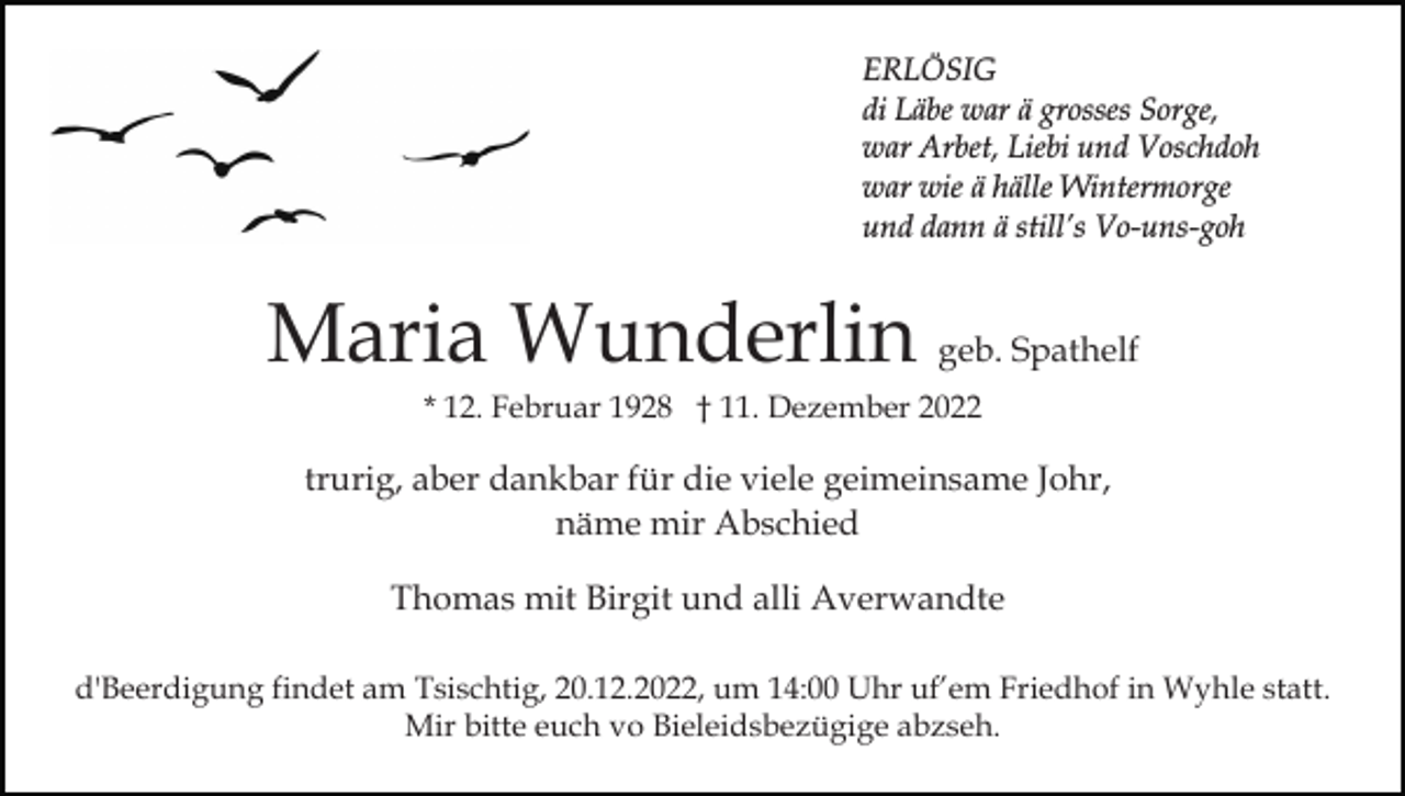 <p>ERLÖSIG<br />di Läbe war ä grosses Sorge,<br />war Arbet, Liebi und Voschdoh<br />war wie ä hälle Wintermorge<br />und dann ä still’s Vo-uns-goh</p><p>Maria Wunderlin geb. Spathelf<br />* 12. Februar 1928 † 11. Dezember 2022</p><p>trurig, aber dankbar für die viele geimeinsame Johr,<br />näme mir Abschied<br />Thomas mit Birgit und alli Averwandte<br />d'Beerdigung findet am Tsischtig, 20.12.2022, um 14:00 Uhr uf’em Friedhof in Wyhle statt.<br />Mir bitte euch vo Bieleidsbezügige abzseh.</p>