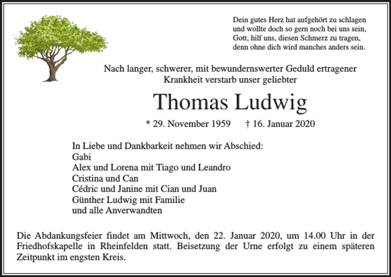 <p>Dein gutes Herz hat aufgehört zu schlagen<br />und wollte doch so gern noch bei uns sein,<br />Gott, hilf uns, diesen Schmerz zu tragen,<br />denn ohne dich wird manches anders sein.</p><p>Nach langer, schwerer, mit bewundernswerter Geduld ertragener<br />Krankheit verstarb unser geliebter</p><p>Thomas Ludwig<br />* 29. November 1959 † 16. Januar 2020<br />In Liebe und Dankbarkeit nehmen wir Abschied:<br />Gabi<br />Alex und Lorena mit Tiago und Leandro<br />Cristina und Can<br />Cédric und Janine mit Cian und Juan<br />Günther Ludwig mit Familie<br />und alle Anverwandten<br />Die Abdankungsfeier findet am Mittwoch, den 22. Januar 2020, um 14.00 Uhr in der<br />Friedhofskapelle in Rheinfelden statt. Beisetzung der Urne erfolgt zu einem späteren<br />­Zeitpunkt im engsten Kreis.</p>