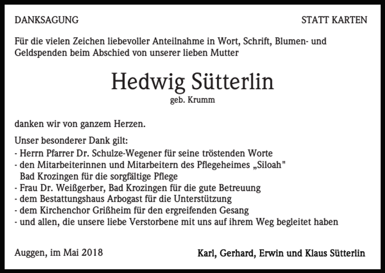 <p>DDANKSAGUNG<br />A N KS A G U N G</p><p>STATT<br />S T A T T KARTEN<br />K ARTE N</p><p>FFür<br />ür die<br />di e vi<br />el e n Zeichen<br />Z ei c h e n liliebevoller<br />e b e v oll er Anteilnahme<br />A nt eil n a h m e iin<br />n Wort,<br />W ort, SSchrift,<br />c hrift, BlumenBl u m e n - und<br />und<br />vielen<br />Geldspenden<br />G el ds p e n d e n bbeim<br />ei m AAbschied<br />bs c hi e d vvon<br />o n uunserer<br />ns er er lilieben<br />e b e n Mutter<br />M utt er</p><p>H e d wi g SSütterlin<br />ütt erli n<br />Hedwig<br />geb.<br />g e b. Krumm<br />Kr u m m</p><p>ddanken<br />a n k e n wir<br />wir vvon<br />o n gganzem<br />a n z e m Herzen.<br />H er z e n.<br />UUnser<br />ns er bbesonderer<br />es o n d er er Dank<br />D a n k gilt:<br />gilt:<br />-- Herrn<br />H err n Pfarrer<br />Pf arr er Dr.<br />Dr. Schulze-Wegener<br />S c h ul z e- W e g e n er für<br />f ür seine<br />s ei n e tröstenden<br />tröst e n d e n Worte<br />W ort e<br />-- den<br />d e n Mitarbeiterinnen<br />Mit ar b eit eri n n e n und<br />un d Mitarbeitern<br />Mit ar b eit er n ddes<br />es Pfl<br />e g e h ei m es „Siloah"<br />„ Sil o a h "<br />Pflegeheimes<br />B a d Krozingen<br />Kr o zi n g e n ffür<br />ür die<br />di e sorgfältige<br />sor gf älti g e Pflege<br />Pfl e g e<br />Bad<br />-- Frau<br />Fr a u Dr.<br />Dr. Weißgerber,<br />W ei ß g er b er, Bad<br />Ba d Krozingen<br />Kr o zi n g e n ffür<br />ür die<br />di e gute<br />g ut e Betreuung<br />B etr e u u n g<br />-- dem<br />d e m Bestattungshaus<br />B est att u n gs h a us Arbogast<br />Ar b o g ast ffür<br />ür die<br />di e Unterstützung<br />U nt erst ütz u n g<br />ergreifenden<br />-- dem<br />d e m Kirchenchor<br />Kir c h e n c h or Grißheim<br />Gri ß hei m ffür<br />ür den<br />d e n er<br />gr eif e n d e n Gesang<br />G es a n g<br />liebe<br />-- und<br />u n d allen,<br />all e n, die<br />di e unsere<br />u ns er e lie<br />b e Verstorbene<br />V erst or b e n e mit<br />mit uns<br />u ns auf<br />a uf iihrem<br />hr e m Weg<br />W e g begleitet<br />b e gl eit et haben<br />ha be n<br />AAuggen,<br />u g g e n, i im<br />m Mai<br />M ai 22</p>