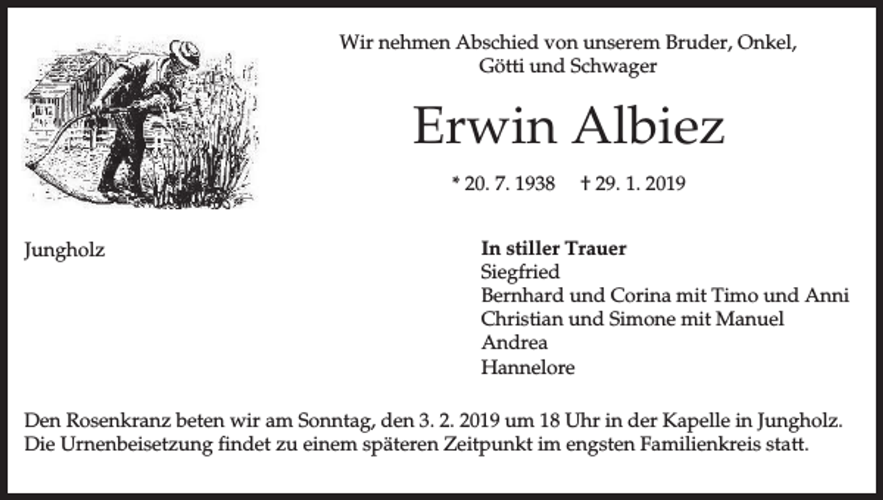 <p>Wir nehmen Abschied von unserem Bruder, Onkel,<br />Götti und Schwager</p><p>Erwin Albiez<br />* 20. 7. 1938<br />Jungholz</p><p>† 29. 1. 2019</p><p>In stiller Trauer<br />Siegfried<br />Bernhard und Corina mit Timo und Anni<br />Christian und Simone mit Manuel<br />Andrea<br />Hannelore</p><p>Den Rosenkranz beten wir am Sonntag, den 3. 2. 2019 um 18 Uhr in der Kapelle in Jungholz.<br />Die Urnenbeisetzung findet zu einem späteren Zeitpunkt im engsten Familienkreis statt.</p>
