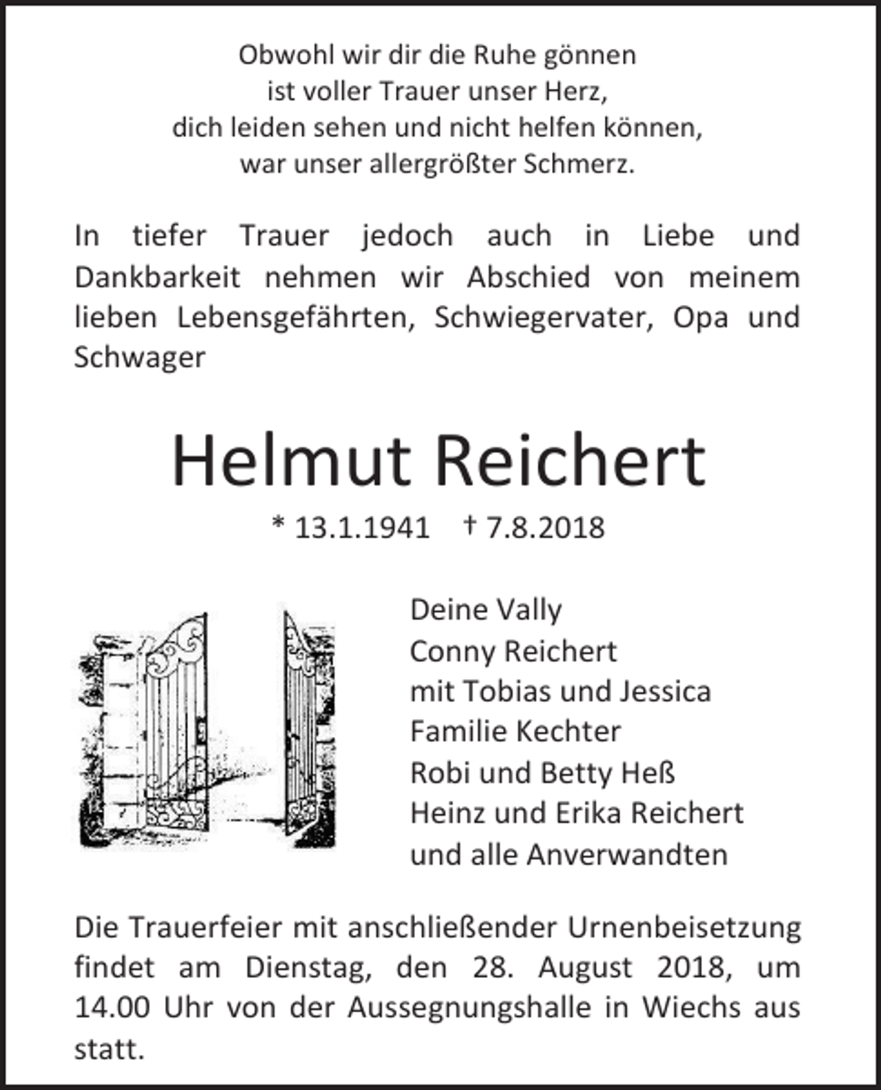 <p>Obwohl wir dir die Ruhe gönnen<br />ist voller Trauer unser Herz,<br />dich leiden sehen und nicht helfen können,<br />war unser allergrößter Schmerz.</p><p>In tiefer Trauer jedoch auch in Liebe und<br />Dankbarkeit nehmen wir Abschied von meinem<br />lieben Lebensgefährten, Schwiegervater, Opa und<br />Schwager</p><p>Helmut Reichert<br />* 13.1.1941 † 7.8.2018<br />Deine Vally<br />Conny Reichert<br />mit Tobias und Jessica<br />Familie Kechter<br />Robi und Betty Heß<br />Heinz und Erika Reichert<br />und alle Anverwandten<br />Die Trauerfeier mit anschließender Urnenbeisetzung<br />findet am Dienstag, den 28. August 2018, um<br />14.00 Uhr von der Aussegnungshalle in Wiechs aus<br />statt.</p>