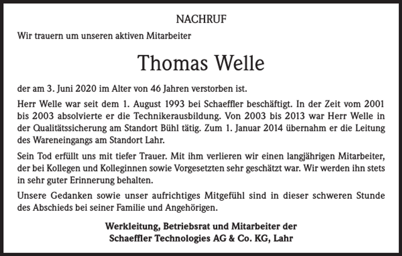 <p>NACHRUF<br />Wir trauern um unseren aktiven Mitarbeiter</p><p>Thomas Welle<br />der am 3. Juni 2020 im Alter von 46 Jahren verstorben ist.<br />Herr Welle war seit dem 1. August 1993 bei Schaeffler beschäftigt. In der Zeit vom 2001<br />bis 2003 absolvierte er die Technikerausbildung. Von 2003 bis 2013 war Herr Welle in<br />der Qualitätssicherung am Standort Bühl tätig. Zum 1. Januar 2014 übernahm er die Leitung<br />des Wareneingangs am Standort Lahr.<br />Sein Tod erfüllt uns mit tiefer Trauer. Mit ihm verlieren wir einen langjährigen Mitarbeiter,<br />der bei Kollegen und Kolleginnen sowie Vorgesetzten sehr geschätzt war. Wir werden ihn stets<br />in sehr guter Erinnerung behalten.<br />Unsere Gedanken sowie unser aufrichtiges Mitgefühl sind in dieser schweren Stunde<br />des Abschieds bei seiner Familie und Angehörigen.<br />Werkleitung, Betriebsrat und Mitarbeiter der<br />Schaeffler Technologies AG &amp; Co. KG, Lahr</p>