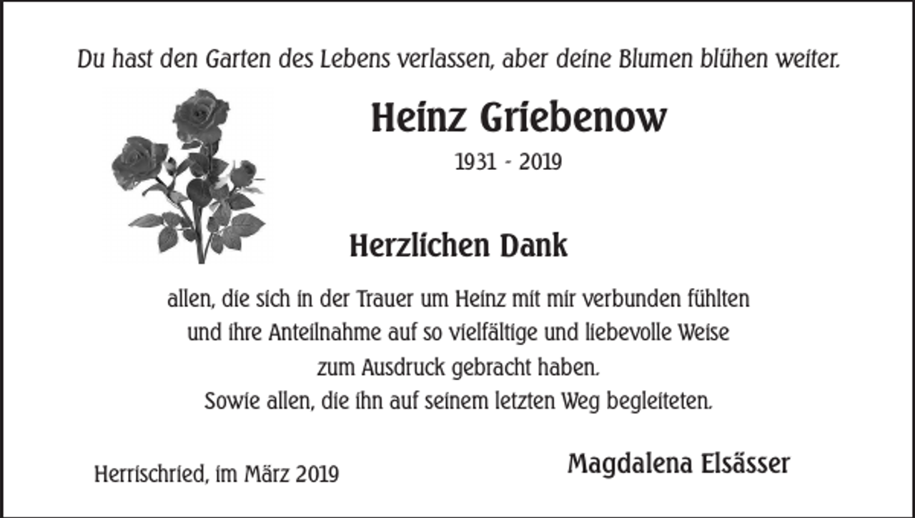 <p>Du hast den Garten des Lebens verlassen, aber deine Blumen blühen weiter.</p><p>Heinz Griebenow<br />1931 - 2019</p><p>Herzlichen Dank<br />allen, die sich in der Trauer um Heinz mit mir verbunden fühlten<br />und ihre Anteilnahme auf so vielfältige und liebevolle Weise<br />zum Ausdruck gebracht haben.<br />Sowie allen, die ihn auf seinem letzten Weg begleiteten.<br />Herrischried, im März 2019</p><p>Magdalena Elsässer</p>