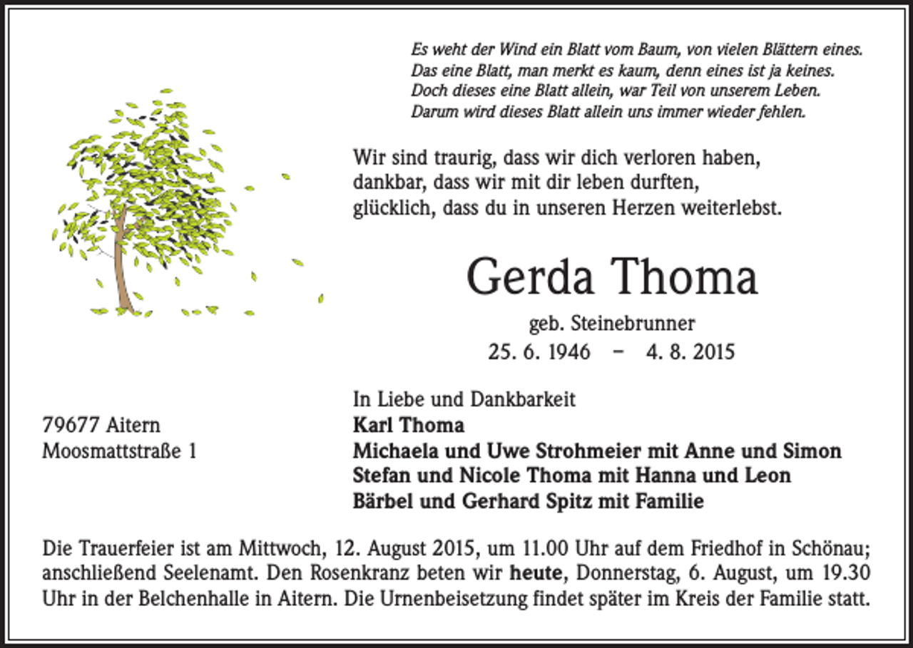 <p>Es weht der Wind ein Blatt vom Baum, von vielen Blättern eines.<br />Das eine Blatt, man merkt es kaum, denn eines ist ja keines.<br />Doch dieses eine Blatt allein, war Teil von unserem Leben.<br />Darum wird dieses Blatt allein uns immer wieder fehlen.</p><p>Wir sind traurig, dass wir dich verloren haben,<br />dankbar, dass wir mit dir leben durften,<br />glücklich, dass du in unseren Herzen weiterlebst.</p><p>Gerda Thoma<br />geb. Steinebrunner<br />25. 6. 1946 – 4. 8. 2015</p><p>79677 Aitern<br />Moosmattstraße 1</p><p>In Liebe und Dankbarkeit<br />Karl Thoma<br />Michaela und Uwe Strohmeier mit Anne und Simon<br />Stefan und Nicole Thoma mit Hanna und Leon<br />Bärbel und Gerhard Spitz mit Familie</p><p>Die Trauerfeier ist am Mittwoch, 12. August 2015, um 11.00 Uhr auf dem Friedhof in Schönau;<br />anschließend Seelenamt. Den Rosenkranz beten wir heute, Donnerstag, 6. August, um 19.30<br />Uhr in der Belchenhalle in Aitern. Die Urnenbeisetzung findet später im Kreis der Familie statt.</p>