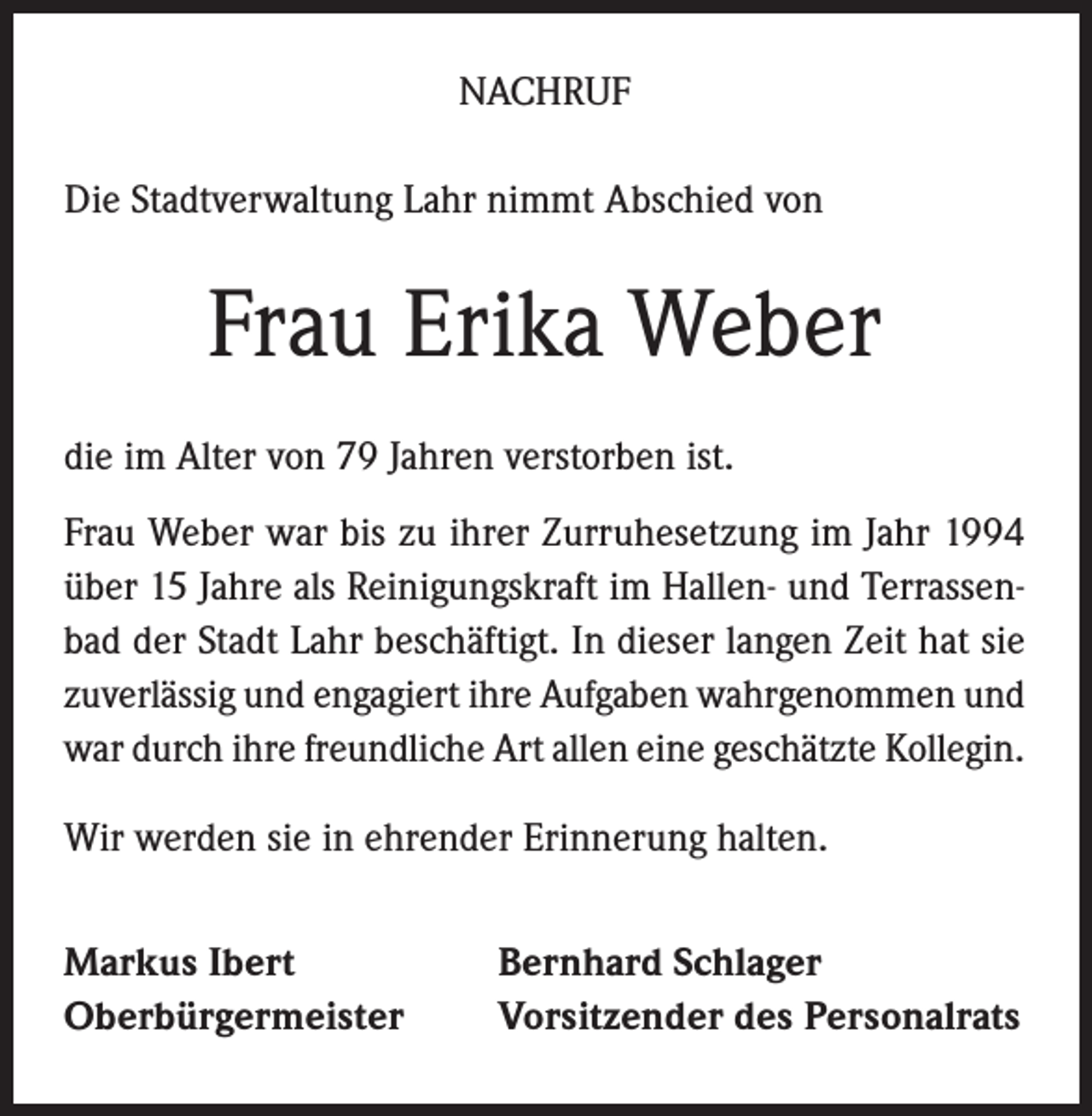 <p>NACHRUF<br />Die Stadtverwaltung Lahr nimmt Abschied von</p><p>Frau Erika Weber<br />die im Alter von 79 Jahren verstorben ist.<br />Frau Weber war bis zu ihrer Zurruhesetzung im Jahr 1994<br />über 15 Jahre als Reinigungskraft im Hallen- und Terrassenbad der Stadt Lahr beschäftigt. In dieser langen Zeit hat sie<br />zuverlässig und engagiert ihre Aufgaben wahrgenommen und<br />war durch ihre freundliche Art allen eine geschätzte Kollegin.<br />Wir werden sie in ehrender Erinnerung halten.<br />Markus Ibert<br />Oberbürgermeister</p><p>Bernhard Schlager<br />Vorsitzender des Personalrats</p>