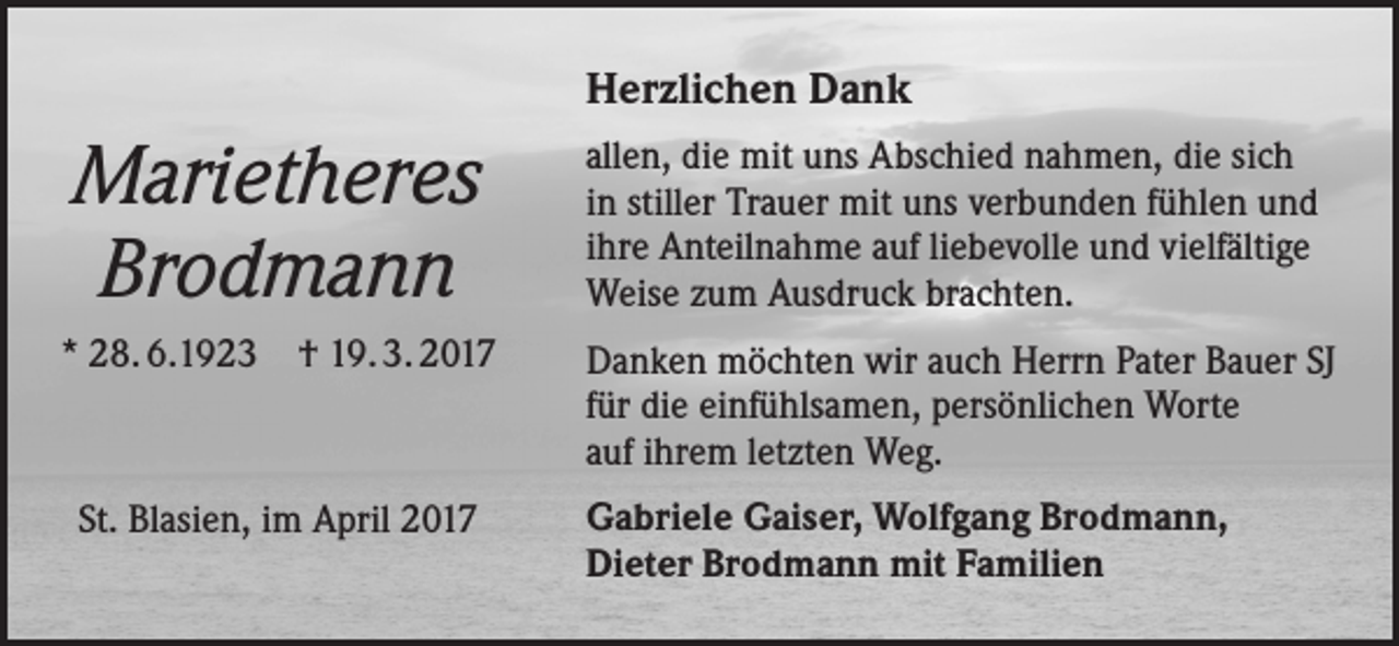 <p>Herzlichen Dank</p><p>Marietheres<br />Brodmann</p><p>allen, die mit uns Abschied nahmen, die sich<br />in stiller Trauer mit uns verbunden fühlen und<br />ihre Anteilnahme auf liebevolle und vielfältige<br />Weise zum Ausdruck brachten.</p><p>* 28. 6.1923 † 19. 3. 2017</p><p>Danken möchten wir auch Herrn Pater Bauer SJ<br />für die einfühlsamen, persönlichen Worte<br />auf ihrem letzten Weg.</p><p>St. Blasien, im April 2017</p><p>Gabriele Gaiser, Wolfgang Brodmann,<br />Dieter Brodmann mit Familien</p>