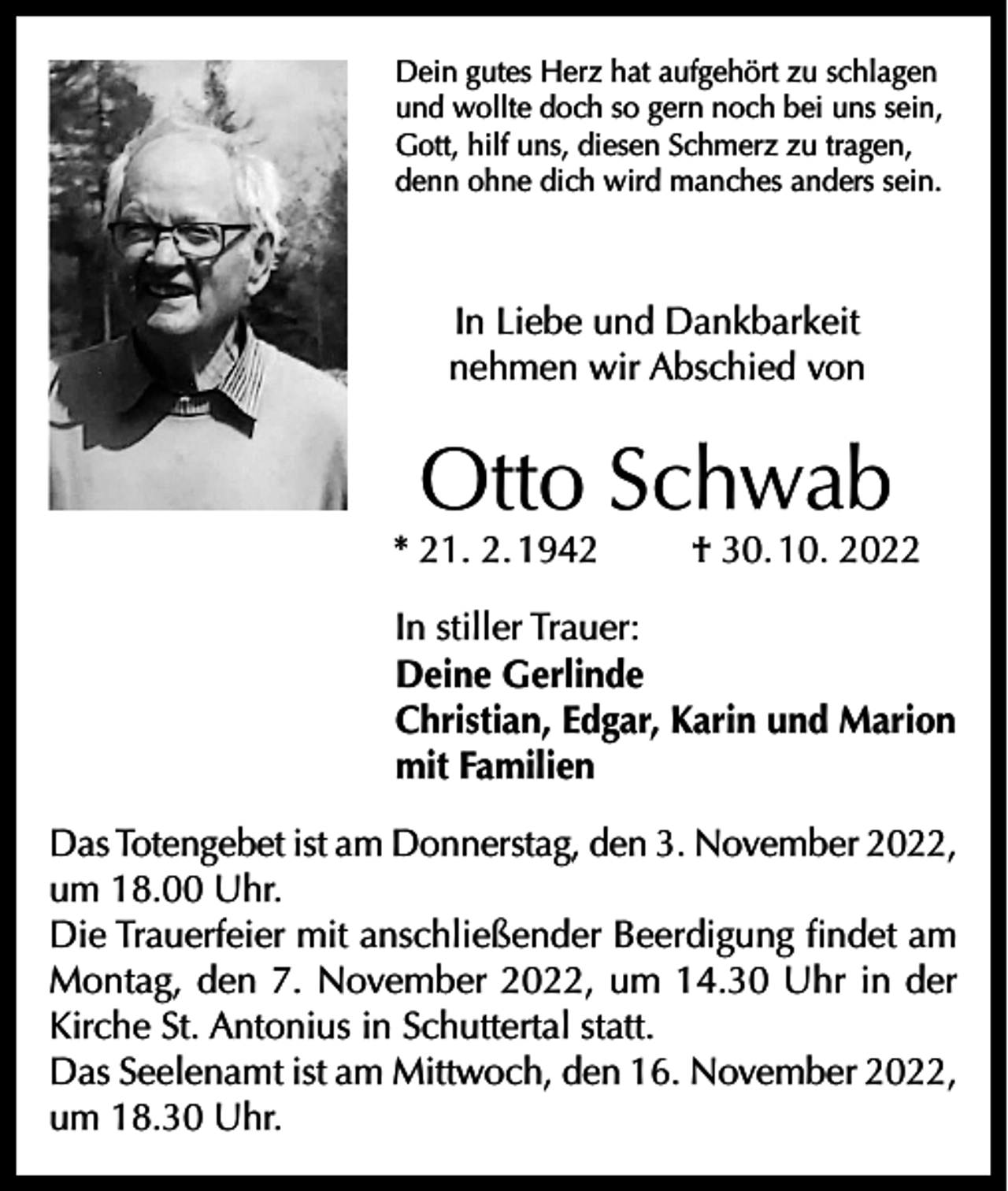 <p>Dein gutes Herz hat aufgehört zu schlagen<br />und wollte doch so gern noch bei uns sein,<br />Gott, hilf uns, diesen Schmerz zu tragen,<br />denn ohne dich wird manches anders sein.</p><p>In Liebe und Dankbarkeit<br />nehmen wir Abschied von</p><p>Otto Schwab</p><p>* 21. 2. 1942</p><p>† 30. 10. 2022</p><p>In stiller Trauer:<br />Deine Gerlinde<br />Christian, Edgar, Karin und Marion<br />mit Familien<br />Das Totengebet ist am Donnerstag, den 3. November 2022,<br />um 18.00 Uhr.<br />Die Trauerfeier mit anschließender Beerdigung findet am<br />Montag, den 7. November 2022, um 14.30 Uhr in der<br />Kirche St. Antonius in Schuttertal statt.<br />Das Seelenamt ist am Mittwoch, den 16. November 2022,<br />um 18.30 Uhr.</p>