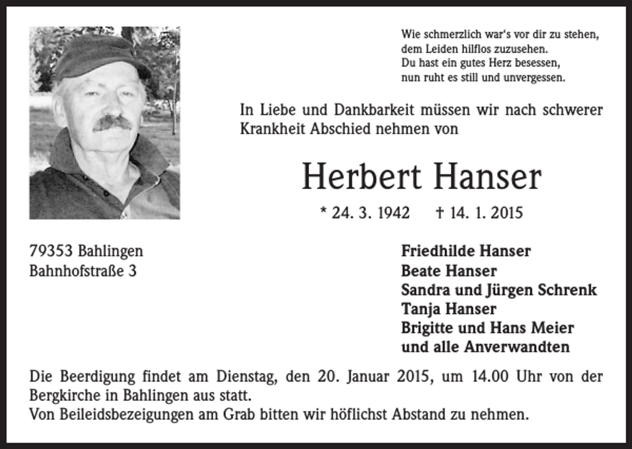 <p>Wie schmerzlich war‘s vor dir zu stehen,<br />dem Leiden hilflos zuzusehen.<br />Du hast ein gutes Herz besessen,<br />nun ruht es still und unvergessen.</p><p>In Liebe und Dankbarkeit müssen wir nach schwerer<br />Krankheit Abschied nehmen von</p><p>Herbert Hanser<br />* 24. 3. 1942 † 14. 1. 2015<br />79353 Bahlingen<br />Friedhilde Hanser<br />Bahnhofstraße 3 Beate Hanser<br />Sandra und Jürgen Schrenk<br />Tanja Hanser<br />Brigitte und Hans Meier<br />und alle Anverwandten<br />Die Beerdigung findet am Dienstag, den 20. Januar 2015, um 14.00 Uhr von der<br />­Bergkirche in Bahlingen aus statt.<br />Von Beileidsbezeigungen am Grab bitten wir höflichst Abstand zu nehmen.</p>