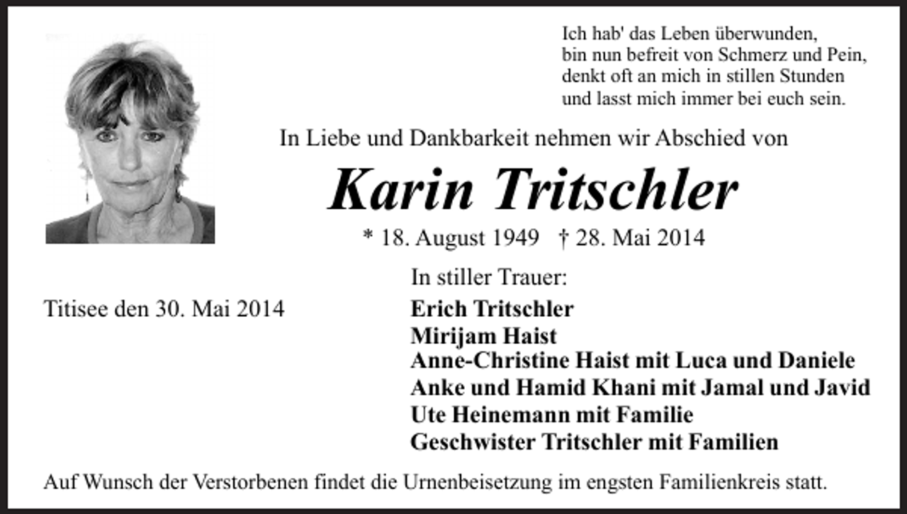 <p>Ich hab' das Leben überwunden,<br />bin nun befreit von Schmerz und Pein,<br />denkt oft an mich in stillen Stunden<br />und lasst mich immer bei euch sein.</p><p>In Liebe und Dankbarkeit nehmen wir Abschied von</p><p>Karin Tritschler<br />* 18. August 1949 † 28. Mai 2014</p><p>Titisee den 30. Mai 2014</p><p>In stiller Trauer:<br />Erich Tritschler<br />Mirijam Haist<br />Anne-Christine Haist mit Luca und Daniele<br />Anke und Hamid Khani mit Jamal und Javid<br />Ute Heinemann mit Familie<br />Geschwister Tritschler mit Familien</p><p>Auf Wunsch der Verstorbenen findet die Urnenbeisetzung im engsten Familienkreis statt.</p>