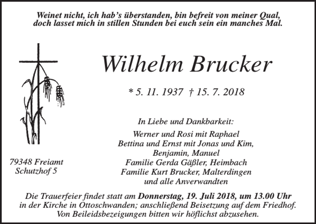 <p>Weinet nicht, ich hab’s überstanden, bin befreit von meiner Qual,<br />doch lasset mich in stillen Stunden bei euch sein ein manches Mal.</p><p>Wilhelm Brucker<br />* 5. 11. 1937 † 15. 7. 2018</p><p>79348 Freiamt<br />Schutzhof 5</p><p>In Liebe und Dankbarkeit:<br />Werner und Rosi mit Raphael<br />Bettina und Ernst mit Jonas und Kim,<br />Benjamin, Manuel<br />Familie Gerda Gäßler, Heimbach<br />Familie Kurt Brucker, Malterdingen<br />und alle Anverwandten</p><p>Die Trauerfeier findet statt am Donnerstag, 19. Juli 2018, um 13.00 Uhr<br />in der Kirche in Ottoschwanden; anschließend Beisetzung auf dem Friedhof.<br />Von Beileidsbezeigungen bitten wir höflichst abzusehen.</p>