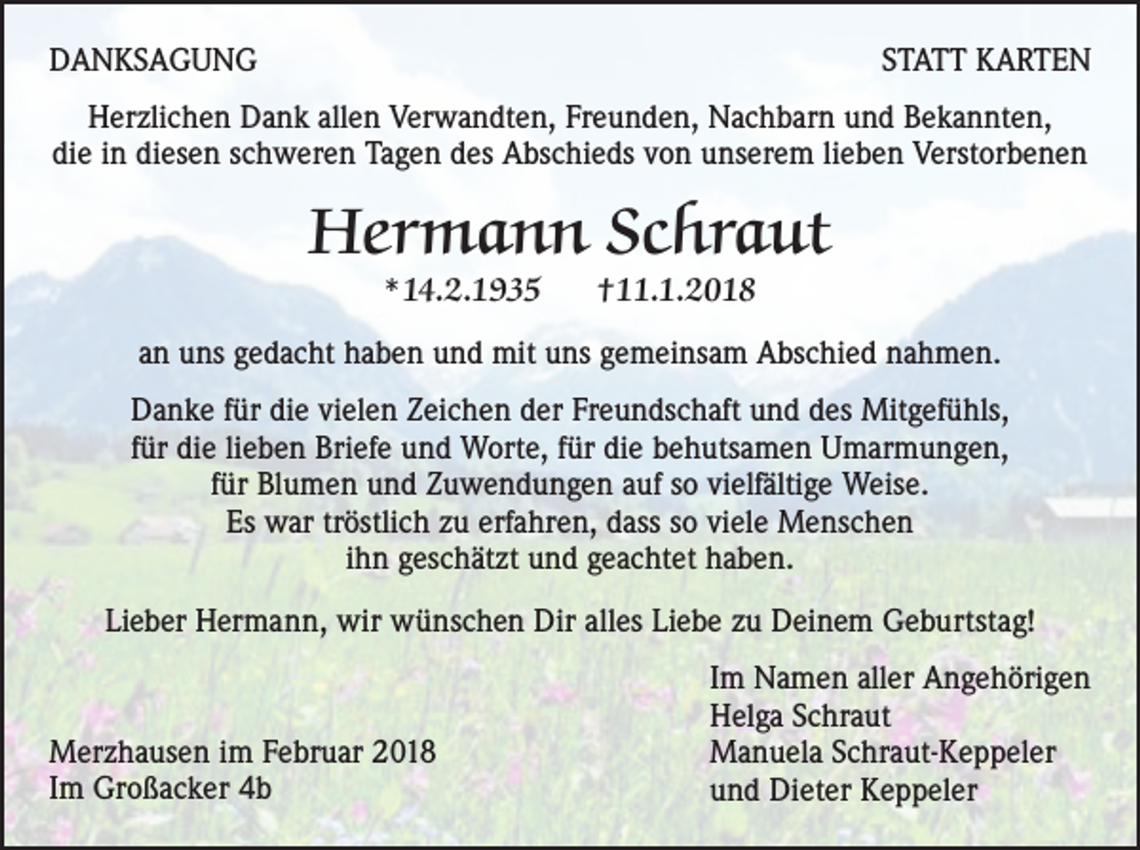 <p>DANKSAGUNG</p><p>STATT KARTEN</p><p>Herzlichen Dank allen Verwandten, Freunden, Nachbarn und Bekannten,<br />die in diesen schweren Tagen des Abschieds von unserem lieben Verstorbenen</p><p>Hermann Schraut<br />*14.2.1935</p><p>†11.1.2018</p><p>an uns gedacht haben und mit uns gemeinsam Abschied nahmen.<br />Danke für die vielen Zeichen der Freundschaft und des Mitgefühls,<br />für die lieben Briefe und Worte, für die behutsamen Umarmungen,<br />für Blumen und Zuwendungen auf so vielfältige Weise.<br />Es war tröstlich zu erfahren, dass so viele Menschen<br />ihn geschätzt und geachtet haben.<br />Lieber Hermann, wir wünschen Dir alles Liebe zu Deinem Geburtstag!</p><p>Merzhausen im Februar 2018<br />Im Großacker 4b</p><p>Im Namen aller Angehörigen<br />Helga Schraut<br />Manuela Schraut-Keppeler<br />und Dieter Keppeler</p>