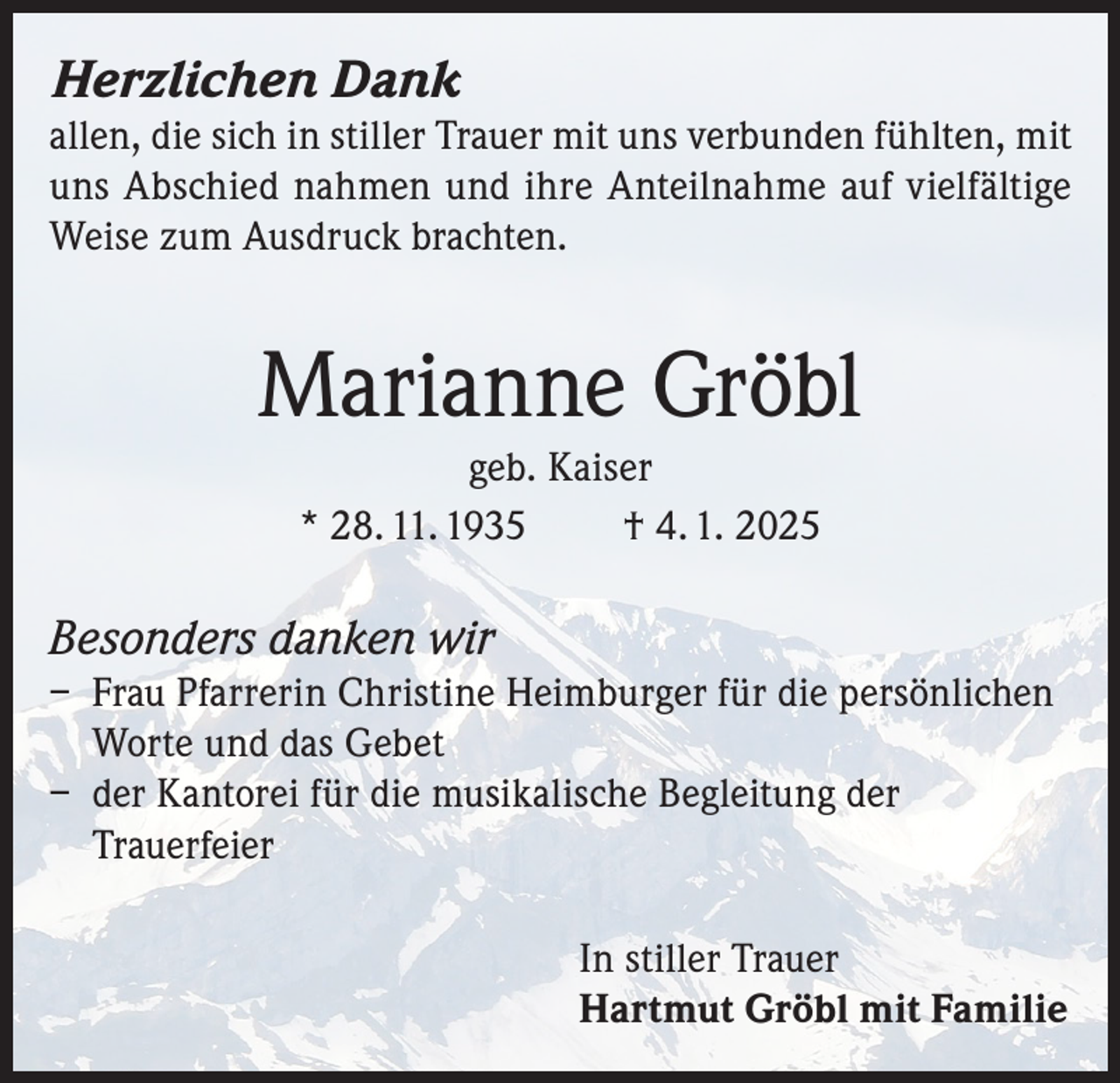 <p>Herzlichen Dank</p><p>allen, die sich in stiller Trauer mit uns verbunden fühlten, mit<br />uns Abschied nahmen und ihre Anteilnahme auf vielfältige<br />Weise zum Ausdruck brachten.</p><p>Marianne Gröbl<br />geb. Kaiser<br />* 28. 11. 1935<br />† 4. 1. 2025</p><p>Besonders danken wir<br />– Frau Pfarrerin Christine Heimburger für die persönlichen<br />Worte und das Gebet<br />– der Kantorei für die musikalische Begleitung der<br />Trauerfeier<br />In stiller Trauer<br />Hartmut Gröbl mit Familie</p>