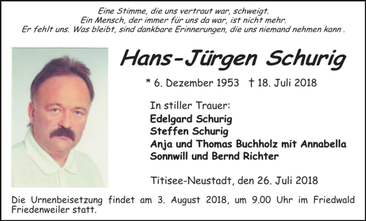 <p>Eine Stimme, die uns vertraut war, schweigt.<br />Ein Mensch, der immer für uns da war, ist nicht mehr.<br />Er fehlt uns. Was bleibt, sind dankbare Erinnerungen, die uns niemand nehmen kann .</p><p>Hans-Jürgen Schurig<br />* 6. Dezember 1953 † 18. Juli 2018<br />In stiller Trauer:<br />Edelgard Schurig<br />Steffen Schurig<br />Anja und Thomas Buchholz mit Annabella<br />Sonnwill und Bernd Richter<br />Titisee-Neustadt, den 26. Juli 2018<br />Die Urnenbeisetzung findet am 3. August 2018, um 9.00 Uhr im Friedwald<br />Friedenweiler statt.</p>