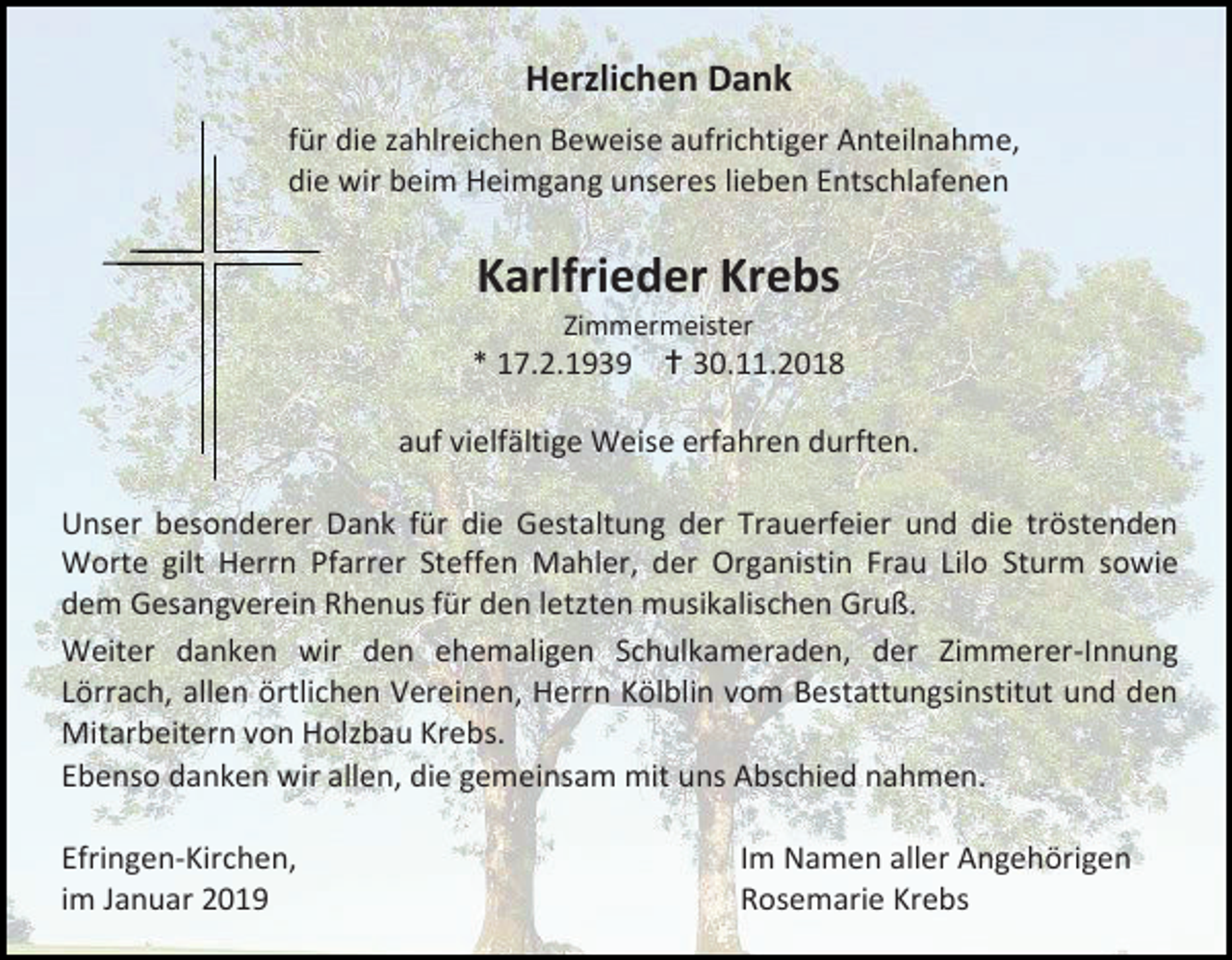 <p>Herzlichen Dank<br />für die zahlreichen Beweise aufrichtiger Anteilnahme,<br />die wir beim Heimgang unseres lieben Entschlafenen</p><p>Karlfrieder Krebs<br />Zimmermeister</p><p>* 17.2.1939  30.11.2018<br />auf vielfältige Weise erfahren durften.<br />Unser besonderer Dank für die Gestaltung der Trauerfeier und die tröstenden<br />Worte gilt Herrn Pfarrer Steffen Mahler, der Organistin Frau Lilo Sturm sowie<br />dem Gesangverein Rhenus für den letzten musikalischen Gruß.<br />Weiter danken wir den ehemaligen Schulkameraden, der Zimmerer-Innung<br />Lörrach, allen örtlichen Vereinen, Herrn Kölblin vom Bestattungsinstitut und den<br />Mitarbeitern von Holzbau Krebs.<br />Ebenso danken wir allen, die gemeinsam mit uns Abschied nahmen.<br />Efringen-Kirchen,<br />im Januar 2019</p><p>Im Namen aller Angehörigen<br />Rosemarie Krebs</p>