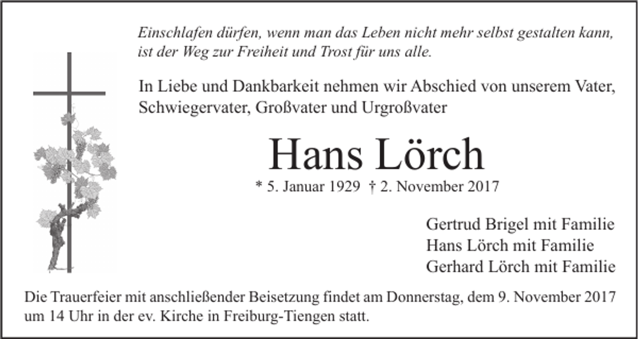 <p>Ei ns c hl af e n ddürfen,<br />Einschlafen<br />ürf e n, wenn<br />w e n n man<br />m a n ddas<br />as LLeben<br />e b e n ninicht<br />c ht mehr<br />m e hr sselbst<br />el bst ggestalten<br />est alt e n kkann,<br />a n n,<br />ist der<br />d er Weg<br />We g zur<br />z ur Freiheit<br />Fr ei h eit und<br />u n d Trost<br />Tr ost ffür<br />ür uns<br />u ns alle.<br />all e.</p><p>I n Liebe<br />In<br />Li e b e und<br />u n d Dankbarkeit<br />D a n k b ar k eit nehmen<br />n e h m e n wir<br />wir Abschied<br />A bs c hi e d von<br />v o n unserem<br />u ns er e m Vater,<br />Vat er,<br />SSchwiegervater,<br />c h wi e g er v at er, Großvater<br />Gr o ß v at er uund<br />n d Urgroßvater<br />Ur gr o ß v at er</p><p>HHans<br />a ns LLörch<br />ör c h</p><p>** 5.<br />5. JJanuar<br />a n u ar 1192 2 9 †† 2.<br />2. November<br />N o v e m b er 22</p><p>G ertr u d Bri<br />Gertrud<br />Brigel<br />g el mit<br />mit FFamilie<br />a mili e<br />HHans<br />a ns LLörch<br />ör c h mit<br />mit FFamilie<br />a mili e<br />GGerhard<br />er h ar d LLörch<br />ör c h mit<br />mit FFamilie<br />a mili e<br />Di e TrTrauerfeier<br />Die<br />a u erf ei er mit<br />mit aanschließender<br />ns c hli e ß e n d er BBeisetzung<br />eis et z u n g fifindet<br />n d et aam<br />m DDonnerstag,<br />o n n erst a g, ddem<br />e m 9.9. NNovember<br />o v e m b er 22<br />uum<br />m 11 Uhr<br />U hr iin<br />n dder<br />er eev.<br />v. Kirche<br />Kir c h e iin<br />n Freiburg-Tiengen<br />Fr ei b ur g- Ti e n g e n ststatt.<br />att.</p>