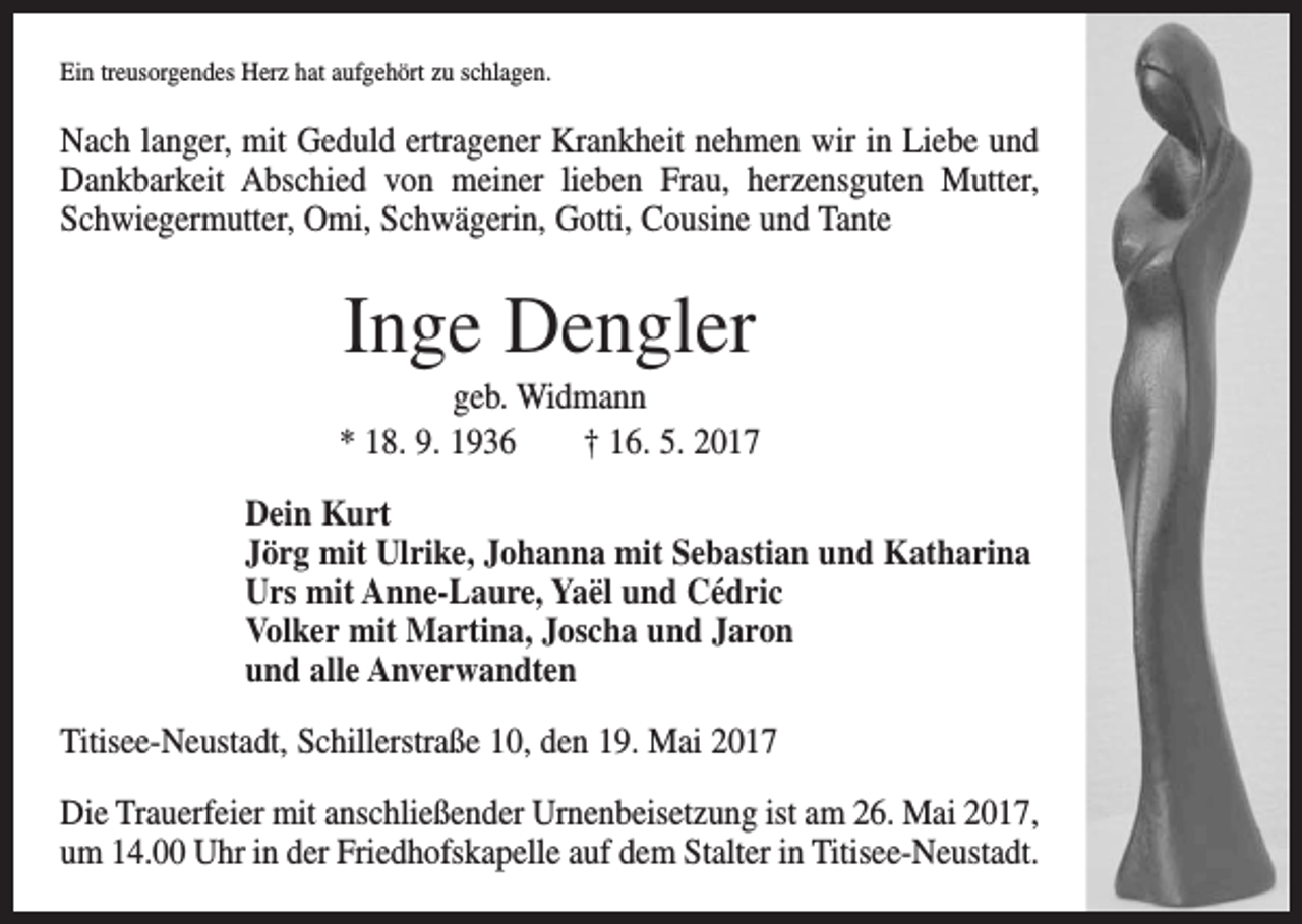 <p>Ein treusorgendes Herz hat aufgehört zu schlagen.</p><p>Nach langer, mit Geduld ertragener Krankheit nehmen wir in Liebe und<br />Dankbarkeit Abschied von meiner lieben Frau, herzensguten Mutter,<br />Schwiegermutter, Omi, Schwägerin, Gotti, Cousine und Tante</p><p>Inge Dengler<br />geb. Widmann<br />* 18. 9. 1936 † 16. 5. 2017<br />Dein Kurt<br />Jörg mit Ulrike, Johanna mit Sebastian und Katharina<br />Urs mit Anne-Laure, Yaël und Cédric<br />Volker mit Martina, Joscha und Jaron<br />und alle Anverwandten<br />Titisee-Neustadt, Schillerstraße 10, den 19. Mai 2017<br />Die Trauerfeier mit anschließender Urnenbeisetzung ist am 26. Mai 2017,<br />um 14.00 Uhr in der Friedhofskapelle auf dem Stalter in Titisee-Neustadt.</p>