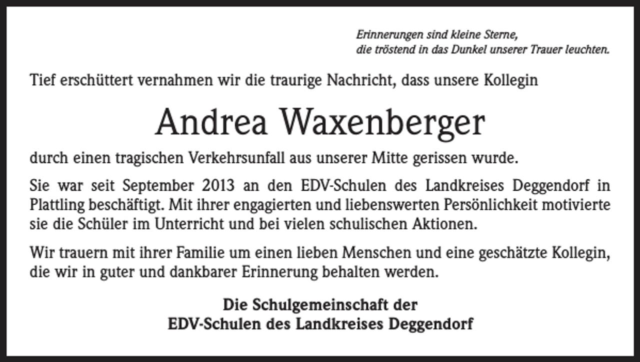 <p>Erinnerungen sind kleine Sterne,<br />die tröstend in das Dunkel unserer Trauer leuchten.</p><p>Tief erschüttert vernahmen wir die traurige Nachricht, dass unsere Kollegin</p><p>Andrea Waxenberger<br />durch einen tragischen Verkehrsunfall aus unserer Mitte gerissen wurde.<br />Sie war seit September 2013 an den EDV-Schulen des Landkreises Deggendorf in<br />Plattling beschäftigt. Mit ihrer engagierten und liebenswerten Persönlichkeit motivierte<br />sie die Schüler im Unterricht und bei vielen schulischen Aktionen.<br />Wir trauern mit ihrer Familie um einen lieben Menschen und eine geschätzte Kollegin,<br />die wir in guter und dankbarer Erinnerung behalten werden.<br />Die Schulgemeinschaft der<br />EDV-Schulen des Landkreises Deggendorf</p>