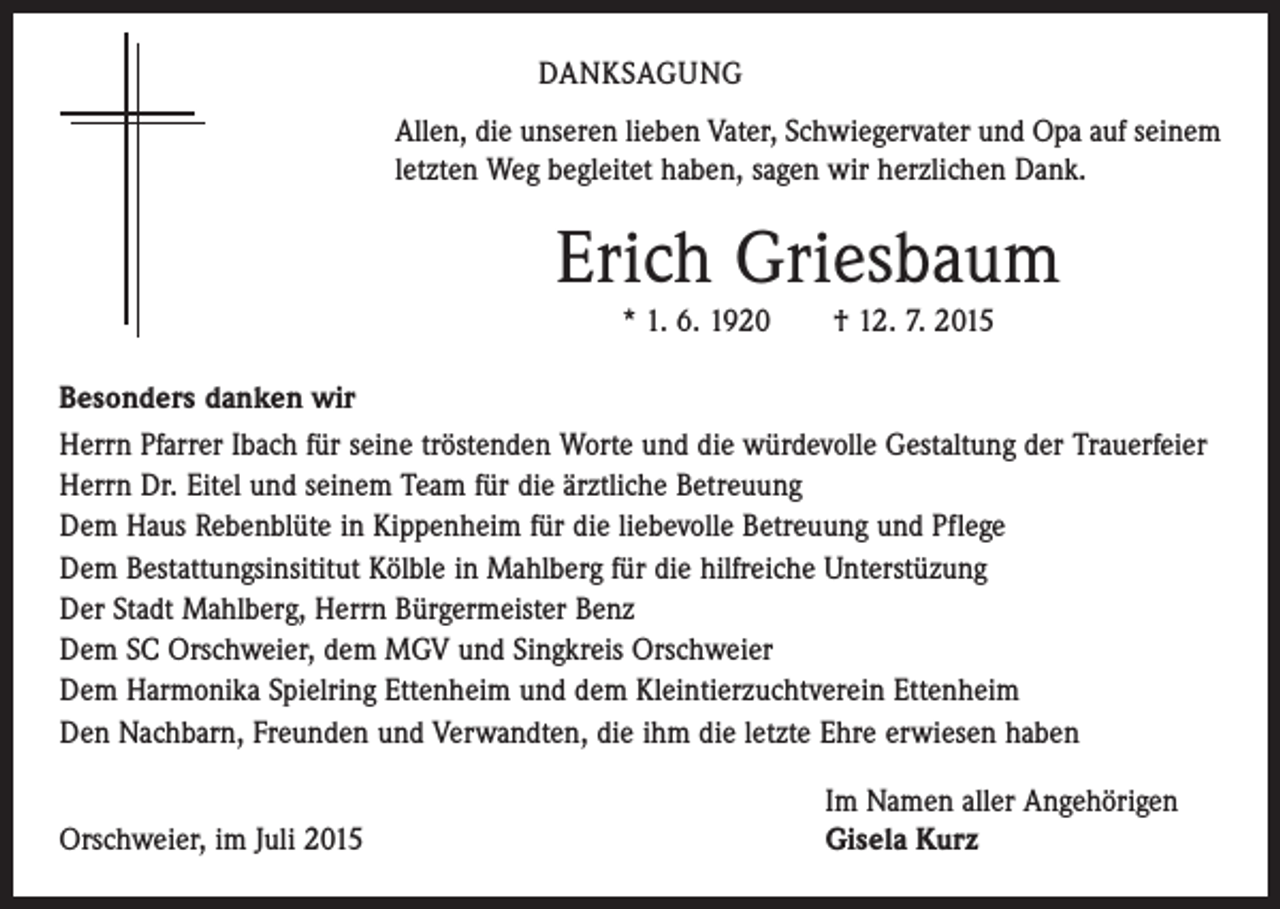 <p>DANKSAGUNG<br />Allen, die unseren lieben Vater, Schwiegervater und Opa auf ­seinem<br />­letzten Weg begleitet haben, sagen wir herzlichen Dank.</p><p>Erich Griesbaum<br />* 1. 6. 1920 † 12. 7. 2015<br />Besonders danken wir<br />Herrn Pfarrer Ibach für seine tröstenden Worte und die würdevolle Gestaltung der Trauerfeier<br />Herrn Dr. Eitel und seinem Team für die ärztliche Betreuung<br />Dem Haus Rebenblüte in Kippenheim für die liebevolle Betreuung und Pflege<br />Dem Bestattungsinsititut Kölble in Mahlberg für die hilfreiche Unterstüzung<br />Der Stadt Mahlberg, Herrn Bürgermeister Benz<br />Dem SC Orschweier, dem MGV und Singkreis Orschweier<br />Dem Harmonika Spielring Ettenheim und dem Kleintierzuchtverein Ettenheim<br />Den Nachbarn, Freunden und Verwandten, die ihm die letzte Ehre erwiesen haben</p><p>Orschweier, im Juli 2015</p><p>Im Namen aller Angehörigen<br />Gisela Kurz</p>