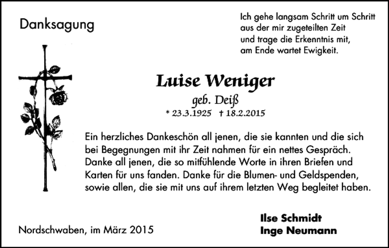 <p>Ich gehe langsam Schritt um Schritt<br />aus der mir zugeteilten Zeit<br />und trage die Erkenntnis mit,<br />am Ende wartet Ewigkeit.</p><p>Danksagung</p><p>Luise Weniger<br />geb. Deiß</p><p>* 23.3.1925 † 18.2.2015<br />Ein herzliches Dankeschön all jenen, die sie kannten und die sich<br />bei Begegnungen mit ihr Zeit nahmen für ein nettes Gespräch.<br />Danke all jenen, die so mitfühlende Worte in ihren Briefen und<br />Karten für uns fanden. Danke für die Blumen- und Geldspenden,<br />sowie allen, die sie mit uns auf ihrem letzten Weg begleitet haben.</p><p>Nordschwaben, im März 2015</p><p>Ilse Schmidt<br />Inge Neumann</p>