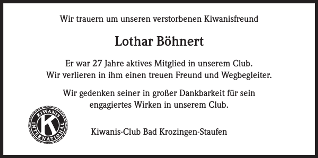 <p>Wir trauern um unseren verstorbenen Kiwanisfreund</p><p>Lothar Böhnert<br />Er war 27 Jahre aktives Mitglied in unserem Club.<br />Wir verlieren in ihm einen treuen Freund und Wegbegleiter.<br />Wir gedenken seiner in großer Dankbarkeit für sein<br />engagiertes Wirken in unserem Club.</p><p>Kiwanis</p><p>®</p><p>Kiwanis-Club Bad Krozingen-Staufen</p>