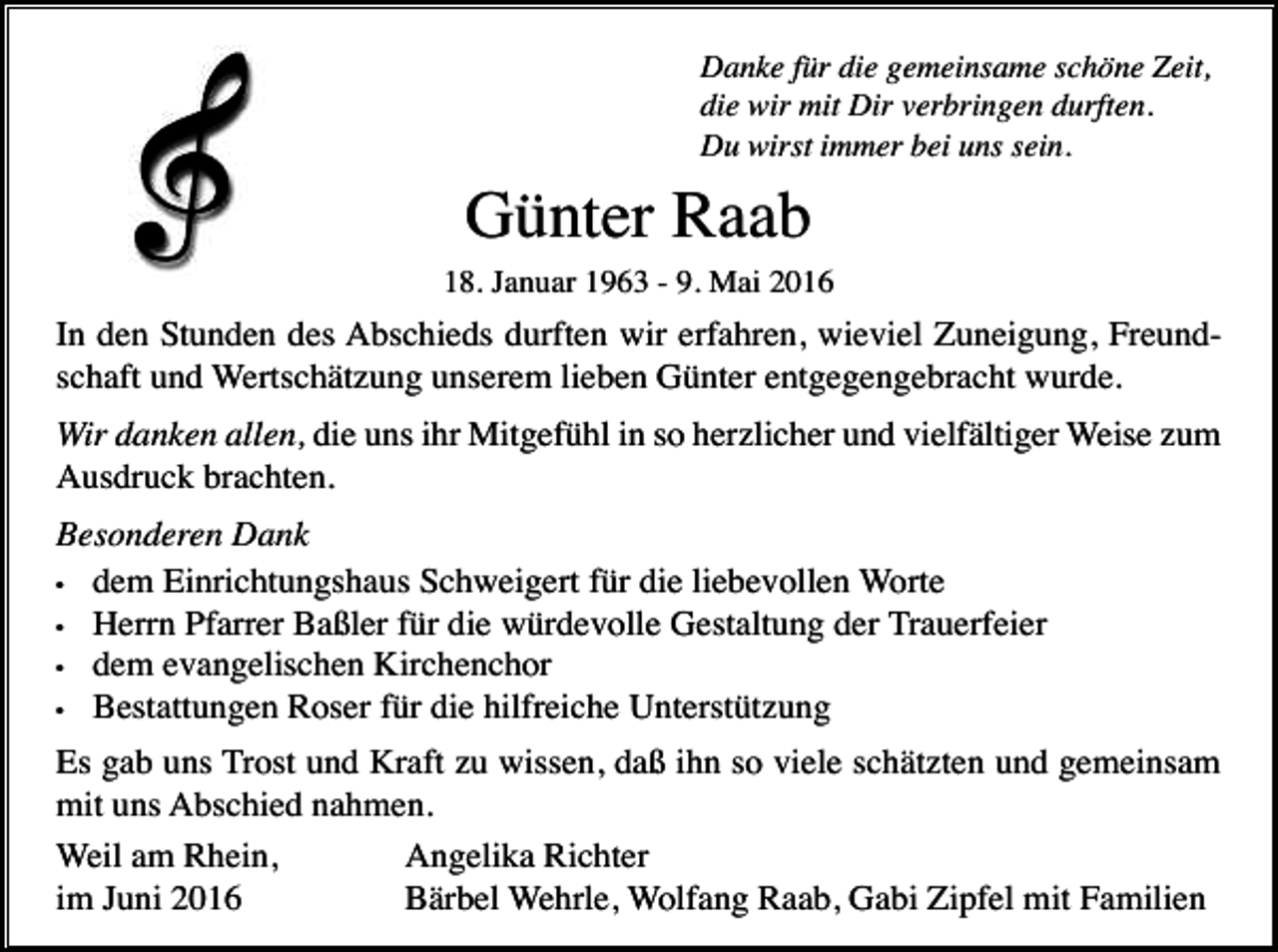 <p>Danke für die gemeinsame schöne Zeit,<br />die wir mit Dir verbringen durften.<br />Du wirst immer bei uns sein.</p><p>Günter Raab<br />18. Januar 1963 - 9. Mai 2016</p><p>In den Stunden des Abschieds durften wir erfahren, wieviel Zuneigung, Freundschaft und Wertschätzung unserem lieben Günter entgegengebracht wurde.<br />Wir danken allen, die uns ihr Mitgefühl in so herzlicher und vielfältiger Weise zum<br />Ausdruck brachten.<br />Besonderen Dank<br />• dem Einrichtungshaus Schweigert für die liebevollen Worte<br />• Herrn Pfarrer Baßler für die würdevolle Gestaltung der Trauerfeier<br />• dem evangelischen Kirchenchor<br />• Bestattungen Roser für die hilfreiche Unterstützung<br />Es gab uns Trost und Kraft zu wissen, daß ihn so viele schätzten und gemeinsam<br />mit uns Abschied nahmen.<br />Weil am Rhein,<br />Angelika Richter<br />im Juni 2016<br />Bärbel Wehrle, Wolfang Raab, Gabi Zipfel mit Familien</p>