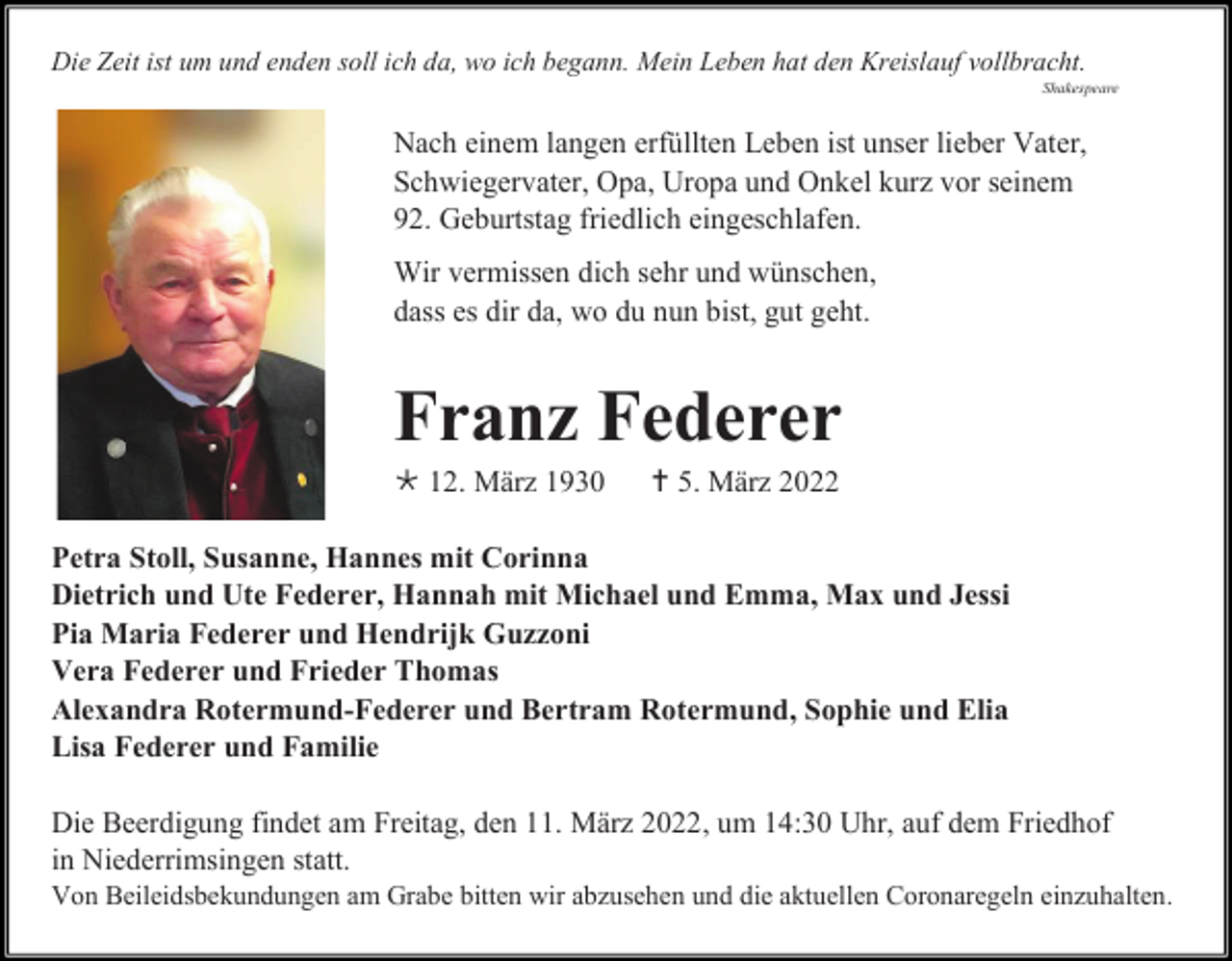 <p>Die Zeit ist um und enden soll ich da, wo ich begann. Mein Leben hat den Kreislauf vollbracht.<br />Shakespeare</p><p>Nach einem langen erfüllten Leben ist unser lieber Vater,<br />Schwiegervater, Opa, Uropa und Onkel kurz vor seinem<br />92. Geburtstag friedlich eingeschlafen.<br />Wir vermissen dich sehr und wünschen,<br />dass es dir da, wo du nun bist, gut geht.</p><p>Franz Federer<br /> 12. März 1930</p><p> 5. März 2022</p><p>Petra Stoll, Susanne, Hannes mit Corinna<br />Dietrich und Ute Federer, Hannah mit Michael und Emma, Max und Jessi<br />Pia Maria Federer und Hendrijk Guzzoni<br />Vera Federer und Frieder Thomas<br />Alexandra Rotermund-Federer und Bertram Rotermund, Sophie und Elia<br />Lisa Federer und Familie<br />Die Beerdigung findet am Freitag, den 11. März 2022, um 14:30 Uhr, auf dem Friedhof<br />in Niederrimsingen statt.<br />Von Beileidsbekundungen am Grabe bitten wir abzusehen und die aktuellen Coronaregeln einzuhalten.</p>