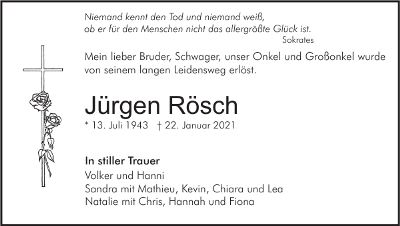 <p>Niemand kennt den Tod und niemand weiß,<br />ob er für den Menschen nicht das allergrößte Glück ist.</p><p>Sokrates</p><p>Mein lieber Bruder, Schwager, unser Onkel und Großonkel wurde<br />von seinem langen Leidensweg erlöst.</p><p>Jürgen Rösch<br />* 13. Juli 1943 † 22. Januar 2021</p><p>In stiller Trauer<br />Volker und Hanni<br />Sandra mit Mathieu, Kevin, Chiara und Lea<br />Natalie mit Chris, Hannah und Fiona</p>