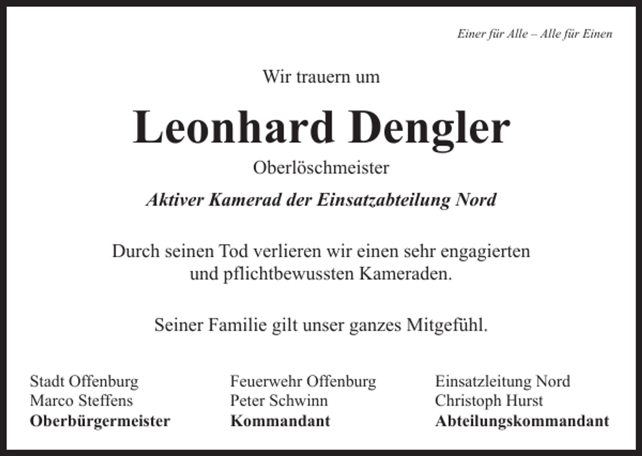 <p>Einer für Alle – Alle für Einen</p><p>Wir trauern um</p><p>Leonhard Dengler<br />Oberlöschmeister</p><p>Aktiver Kamerad der Einsatzabteilung Nord<br />Durch seinen Tod verlieren wir einen sehr engagierten<br />und pflichtbewussten Kameraden.<br />Seiner Familie gilt unser ganzes Mitgefühl.<br />Stadt Offenburg<br />Feuerwehr Offenburg<br />Marco Steffens<br />Peter Schwinn<br />Oberbürgermeister Kommandant</p><p>Einsatzleitung Nord<br />Christoph Hurst<br />Abteilungskommandant</p>