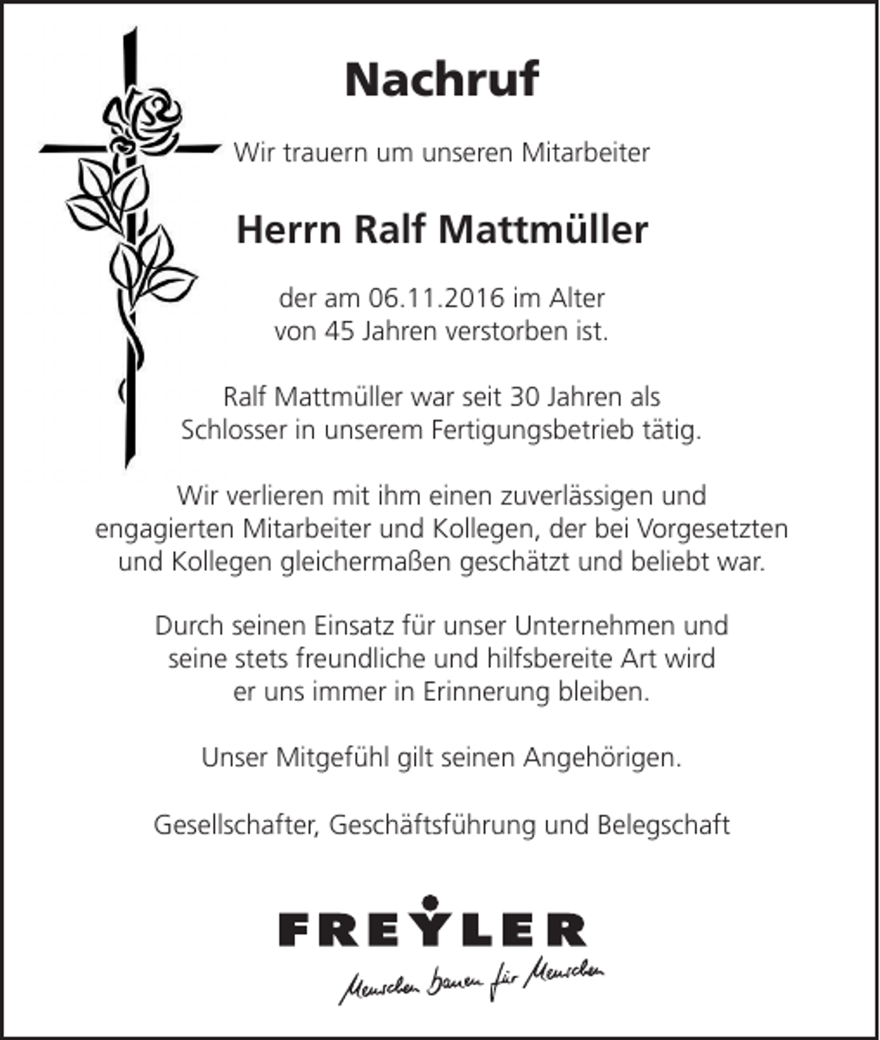 <p>Nachruf<br />Wir trauern um unseren Mitarbeiter</p><p>Herrn Ralf Mattmüller<br />der am 06.11.2016 im Alter<br />von 45 Jahren verstorben ist.<br />Ralf Mattmüller war seit 30 Jahren als<br />Schlosser in unserem Fertigungsbetrieb tätig.<br />Wir verlieren mit ihm einen zuverlässigen und<br />engagierten Mitarbeiter und Kollegen, der bei Vorgesetzten<br />und Kollegen gleichermaßen geschätzt und beliebt war.<br />Durch seinen Einsatz für unser Unternehmen und<br />seine stets freundliche und hilfsbereite Art wird<br />er uns immer in Erinnerung bleiben.<br />Unser Mitgefühl gilt seinen Angehörigen.<br />Gesellschafter, Geschäftsführung und Belegschaft</p>