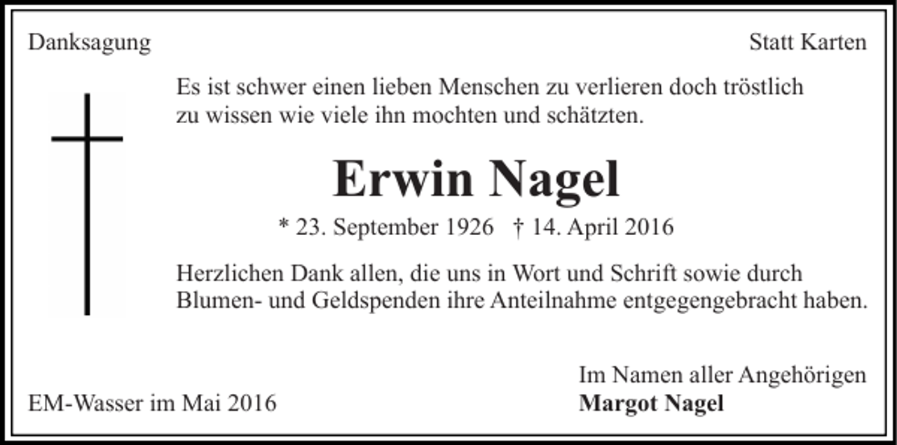 <p>Danksagung</p><p>Statt Karten<br />Es ist schwer einen lieben Menschen zu verlieren doch tröstlich<br />zu wissen wie viele ihn mochten und schätzten.</p><p>Erwin Nagel</p><p>* 23. September 1926 † 14. April 2016<br />Herzlichen Dank allen, die uns in Wort und Schrift sowie durch<br />Blumen- und Geldspenden ihre Anteilnahme entgegengebracht haben.</p><p>EM-Wasser im Mai 2016</p><p>Im Namen aller Angehörigen<br />Margot Nagel</p>