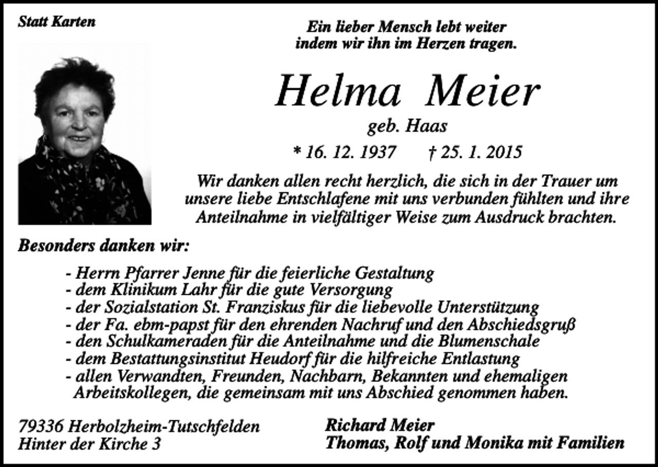 <p>Statt Karten</p><p>Ein lieber Mensch lebt weiter<br />indem wir ihn im Herzen tragen.</p><p>Helma Meier<br />geb. Haas<br />* 16. 12. 1937</p><p>† 25. 1. 2015</p><p>Wir danken allen recht herzlich, die sich in der Trauer um<br />unsere liebe Entschlafene mit uns verbunden fühlten und ihre<br />Anteilnahme in vielfältiger Weise zum Ausdruck brachten.<br />Besonders danken wir:<br />- Herrn Pfarrer Jenne für die feierliche Gestaltung<br />- dem Klinikum Lahr für die gute Versorgung<br />- der Sozialstation St. Franziskus für die liebevolle Unterstützung<br />- der Fa. ebm-papst für den ehrenden Nachruf und den Abschiedsgruß<br />- den Schulkameraden für die Anteilnahme und die Blumenschale<br />- dem Bestattungsinstitut Heudorf für die hilfreiche Entlastung<br />- allen Verwandten, Freunden, Nachbarn, Bekannten und ehemaligen<br />Arbeitskollegen, die gemeinsam mit uns Abschied genommen haben.<br />79336 Herbolzheim-Tutschfelden<br />Hinter der Kirche 3</p><p>Richard Meier<br />Thomas, Rolf und Monika mit Familien</p>