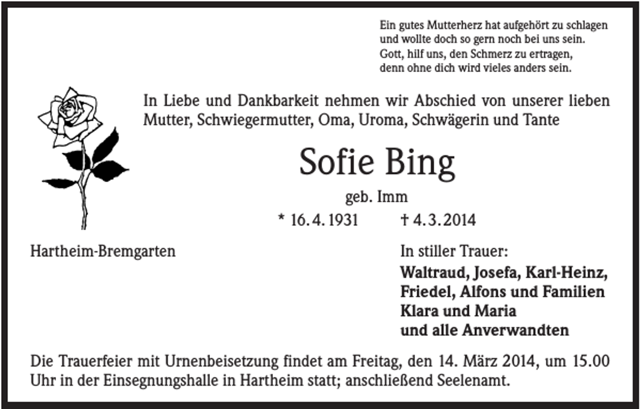 <p>Ein gutes Mutterherz hat aufgehört zu schlagen<br />und wollte doch so gern noch bei uns sein.<br />Gott, hilf uns, den Schmerz zu ertragen,<br />denn ohne dich wird vieles anders sein.</p><p>In Liebe und Dankbarkeit nehmen wir Abschied von unserer lieben<br />Mutter, Schwiegermutter, Oma, Uroma, Schwägerin und Tante</p><p>Sofie Bing<br />geb. Imm<br />* 16. 4. 1931<br />† 4. 3. 2014<br />Hartheim-Bremgarten</p><p>In stiller Trauer:<br />Waltraud, Josefa, Karl-Heinz,<br />Friedel, Alfons und Familien<br />Klara und Maria<br />und alle Anverwandten</p><p>Die Trauerfeier mit Urnenbeisetzung findet am Freitag, den 14. März 2014, um 15.00<br />Uhr in der Einsegnungshalle in Hartheim statt; anschließend Seelenamt.</p>