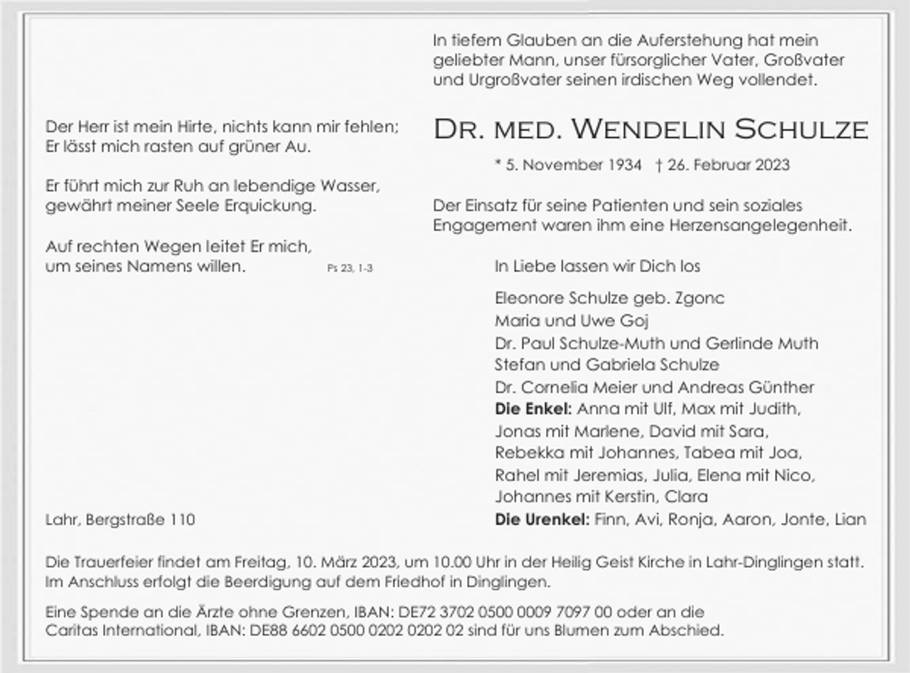 <p>In tiefem Glauben an die Auferstehung hat mein<br />geliebter Mann, unser fürsorglicher Vater, Großvater<br />und Urgroßvater seinen irdischen Weg vollendet.<br />Der Herr ist mein Hirte, nichts kann mir fehlen;<br />Er lässt mich rasten auf grüner Au.</p><p>Dr. med. Wendelin Schulze<br />* 5. November 1934 † 26. Februar 2023</p><p>Er führt mich zur Ruh an lebendige Wasser,<br />gewährt meiner Seele Erquickung.<br />Auf rechten Wegen leitet Er mich,<br />um seines Namens willen.</p><p>Lahr, Bergstraße 110</p><p>Ps 23, 1-3</p><p>Der Einsatz für seine Patienten und sein soziales<br />Engagement waren ihm eine Herzensangelegenheit.<br />In Liebe lassen wir Dich los<br />Eleonore Schulze geb. Zgonc<br />Maria und Uwe Goj<br />Dr. Paul Schulze-Muth und Gerlinde Muth<br />Stefan und Gabriela Schulze<br />Dr. Cornelia Meier und Andreas Günther<br />Die Enkel: Anna mit Ulf, Max mit Judith,<br />Jonas mit Marlene, David mit Sara,<br />Rebekka mit Johannes, Tabea mit Joa,<br />Rahel mit Jeremias, Julia, Elena mit Nico,<br />Johannes mit Kerstin, Clara<br />Die Urenkel: Finn, Avi, Ronja, Aaron, Jonte, Lian</p><p>Die Trauerfeier findet am Freitag, 10. März 2023, um 10.00 Uhr in der Heilig Geist Kirche in Lahr-Dinglingen statt.<br />Im Anschluss erfolgt die Beerdigung auf dem Friedhof in Dinglingen.<br />Eine Spende an die Ärzte ohne Grenzen, IBAN: DE72 3702 0509 7097 00 oder an die<br />Caritas International, IBAN: DE88 6602 0502 sind für uns Blumen zum Abschied.</p>