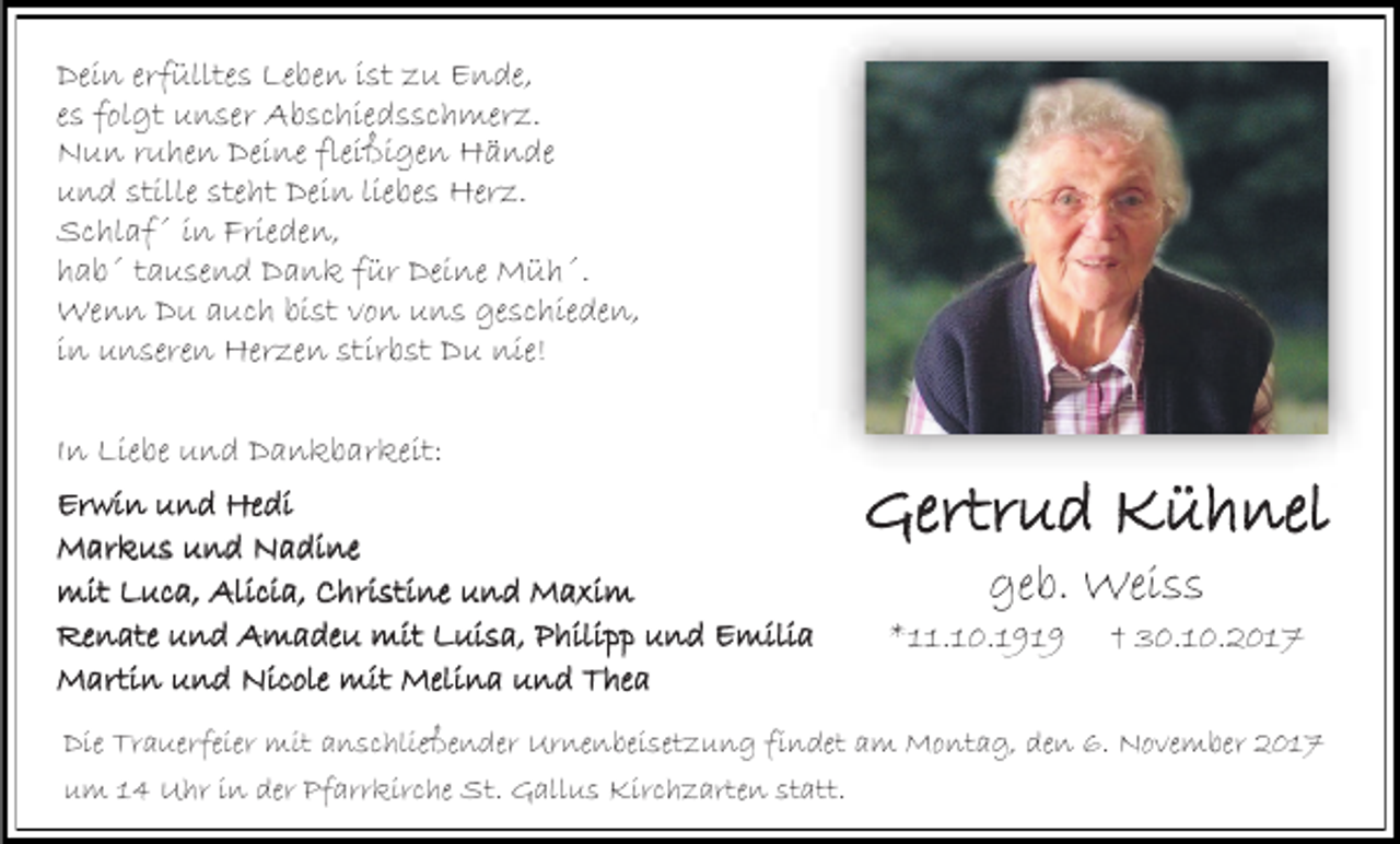 <p>Dein erfülltes Leben ist zu Ende,<br />es folgt unser Abschiedsschmerz.<br />Nun ruhen Deine fleißigen Hände<br />und stille steht Dein liebes Herz.<br />Schlaf´ in Frieden,<br />hab´ tausend Dank für Deine Müh´.<br />Wenn Du auch bist von uns geschieden,<br />in unseren Herzen stirbst Du nie!<br />In Liebe und Dankbarkeit:<br />Erwin und Hedi<br />Markus und Nadine<br />mit Luca, Alicia, Christine und Maxim<br />Renate und Amadeu mit Luisa, Philipp und Emilia<br />Martin und Nicole mit Melina und Thea</p><p>Gertrud Kühnel<br />geb. Weiss</p><p>*11.10.1919</p><p>† 30.10.2017</p><p>Die Trauerfeier mit anschließender Urnenbeisetzung findet am Montag, den 6. November 2017<br />um 14 Uhr in der Pfarrkirche St. Gallus Kirchzarten statt.</p>